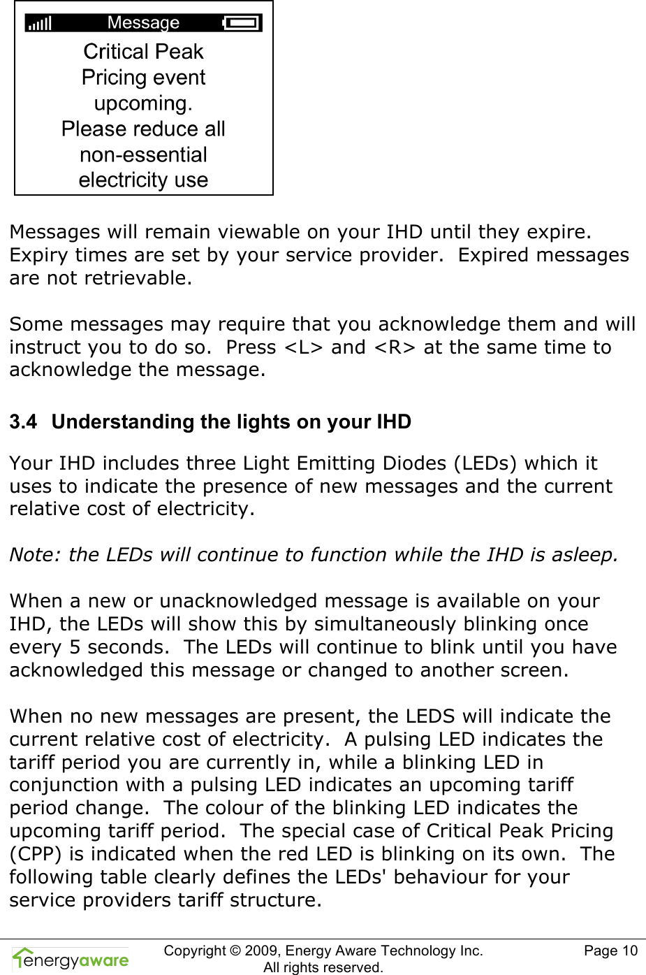  Copyright &copy; 2009, Energy Aware Technology Inc.  All rights reserved.   Page 10    Messages will remain viewable on your IHD until they expire. Expiry times are set by your service provider.  Expired messages are not retrievable.  Some messages may require that you acknowledge them and will instruct you to do so.  Press <L> and <R> at the same time to acknowledge the message. 3.4  Understanding the lights on your IHD Your IHD includes three Light Emitting Diodes (LEDs) which it uses to indicate the presence of new messages and the current relative cost of electricity.  Note: the LEDs will continue to function while the IHD is asleep.  When a new or unacknowledged message is available on your IHD, the LEDs will show this by simultaneously blinking once every 5 seconds.  The LEDs will continue to blink until you have acknowledged this message or changed to another screen.  When no new messages are present, the LEDS will indicate the current relative cost of electricity.  A pulsing LED indicates the tariff period you are currently in, while a blinking LED in conjunction with a pulsing LED indicates an upcoming tariff period change.  The colour of the blinking LED indicates the upcoming tariff period.  The special case of Critical Peak Pricing (CPP) is indicated when the red LED is blinking on its own.  The following table clearly defines the LEDs' behaviour for your service providers tariff structure. 