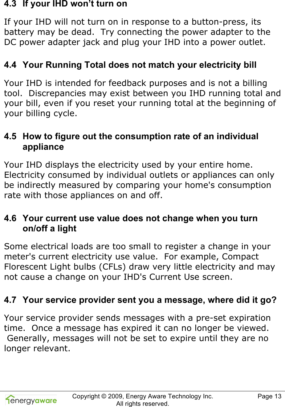  Copyright &copy; 2009, Energy Aware Technology Inc.  All rights reserved.   Page 13   4.3  If your IHD won&rsquo;t turn on If your IHD will not turn on in response to a button-press, its battery may be dead.  Try connecting the power adapter to the DC power adapter jack and plug your IHD into a power outlet. 4.4  Your Running Total does not match your electricity bill Your IHD is intended for feedback purposes and is not a billing tool.  Discrepancies may exist between you IHD running total and your bill, even if you reset your running total at the beginning of your billing cycle.   4.5  How to figure out the consumption rate of an individual appliance Your IHD displays the electricity used by your entire home. Electricity consumed by individual outlets or appliances can only be indirectly measured by comparing your home's consumption rate with those appliances on and off.  4.6  Your current use value does not change when you turn on/off a light Some electrical loads are too small to register a change in your meter's current electricity use value.  For example, Compact Florescent Light bulbs (CFLs) draw very little electricity and may not cause a change on your IHD's Current Use screen. 4.7  Your service provider sent you a message, where did it go? Your service provider sends messages with a pre-set expiration time.  Once a message has expired it can no longer be viewed.  Generally, messages will not be set to expire until they are no longer relevant. 