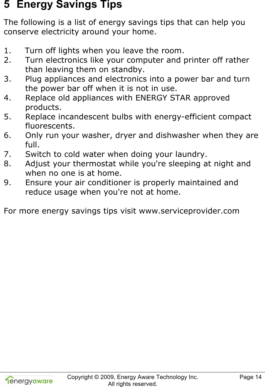  Copyright &copy; 2009, Energy Aware Technology Inc.  All rights reserved.   Page 14  5  Energy Savings Tips The following is a list of energy savings tips that can help you conserve electricity around your home.    1. Turn off lights when you leave the room. 2. Turn electronics like your computer and printer off rather than leaving them on standby. 3. Plug appliances and electronics into a power bar and turn the power bar off when it is not in use. 4. Replace old appliances with ENERGY STAR approved products. 5. Replace incandescent bulbs with energy-efficient compact fluorescents. 6. Only run your washer, dryer and dishwasher when they are full. 7. Switch to cold water when doing your laundry. 8. Adjust your thermostat while you're sleeping at night and when no one is at home. 9. Ensure your air conditioner is properly maintained and reduce usage when you're not at home.  For more energy savings tips visit www.serviceprovider.com  