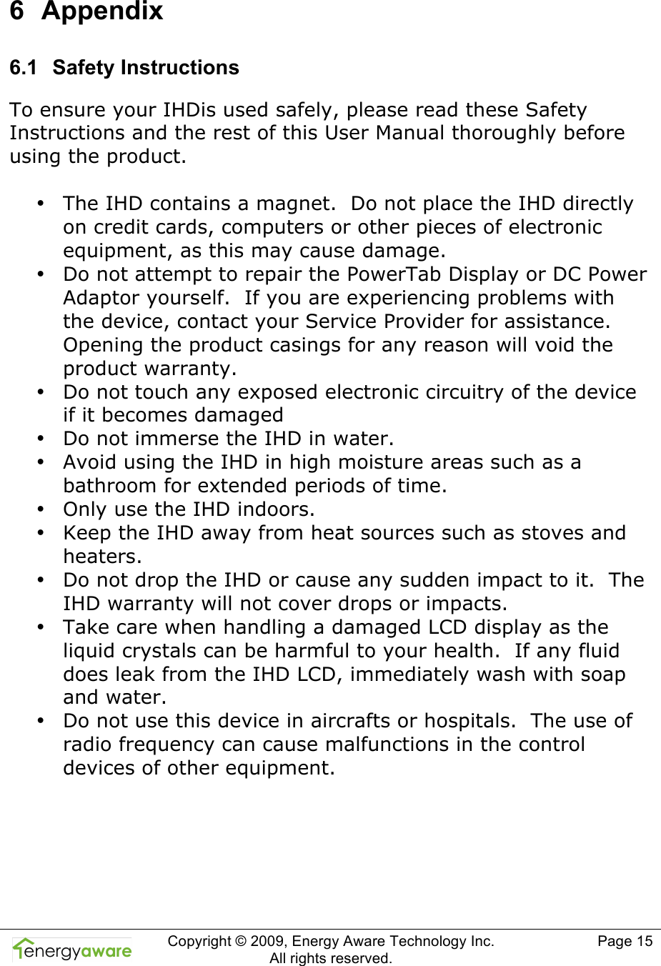  Copyright &copy; 2009, Energy Aware Technology Inc.  All rights reserved.   Page 15  6  Appendix 6.1  Safety Instructions To ensure your IHDis used safely, please read these Safety Instructions and the rest of this User Manual thoroughly before using the product.   &bull; The IHD contains a magnet.  Do not place the IHD directly on credit cards, computers or other pieces of electronic equipment, as this may cause damage. &bull; Do not attempt to repair the PowerTab Display or DC Power Adaptor yourself.  If you are experiencing problems with the device, contact your Service Provider for assistance.  Opening the product casings for any reason will void the product warranty. &bull; Do not touch any exposed electronic circuitry of the device if it becomes damaged &bull; Do not immerse the IHD in water. &bull; Avoid using the IHD in high moisture areas such as a bathroom for extended periods of time. &bull; Only use the IHD indoors. &bull; Keep the IHD away from heat sources such as stoves and heaters. &bull; Do not drop the IHD or cause any sudden impact to it.  The IHD warranty will not cover drops or impacts. &bull; Take care when handling a damaged LCD display as the liquid crystals can be harmful to your health.  If any fluid does leak from the IHD LCD, immediately wash with soap and water. &bull; Do not use this device in aircrafts or hospitals.  The use of radio frequency can cause malfunctions in the control devices of other equipment.     