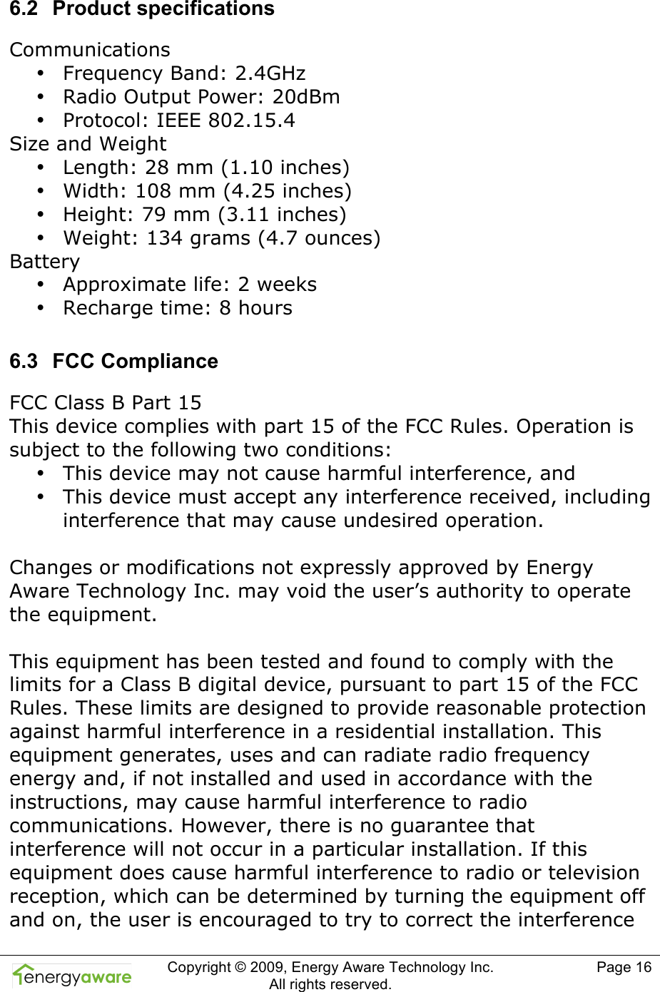  Copyright &copy; 2009, Energy Aware Technology Inc.  All rights reserved.   Page 16  6.2  Product specifications Communications &bull; Frequency Band: 2.4GHz &bull; Radio Output Power: 20dBm &bull; Protocol: IEEE 802.15.4 Size and Weight &bull; Length: 28 mm (1.10 inches) &bull; Width: 108 mm (4.25 inches) &bull; Height: 79 mm (3.11 inches) &bull; Weight: 134 grams (4.7 ounces) Battery &bull; Approximate life: 2 weeks  &bull; Recharge time: 8 hours 6.3  FCC Compliance FCC Class B Part 15 This device complies with part 15 of the FCC Rules. Operation is subject to the following two conditions: &bull; This device may not cause harmful interference, and &bull; This device must accept any interference received, including interference that may cause undesired operation.   Changes or modifications not expressly approved by Energy Aware Technology Inc. may void the user&rsquo;s authority to operate the equipment.   This equipment has been tested and found to comply with the limits for a Class B digital device, pursuant to part 15 of the FCC Rules. These limits are designed to provide reasonable protection against harmful interference in a residential installation. This equipment generates, uses and can radiate radio frequency energy and, if not installed and used in accordance with the instructions, may cause harmful interference to radio communications. However, there is no guarantee that interference will not occur in a particular installation. If this equipment does cause harmful interference to radio or television reception, which can be determined by turning the equipment off and on, the user is encouraged to try to correct the interference 