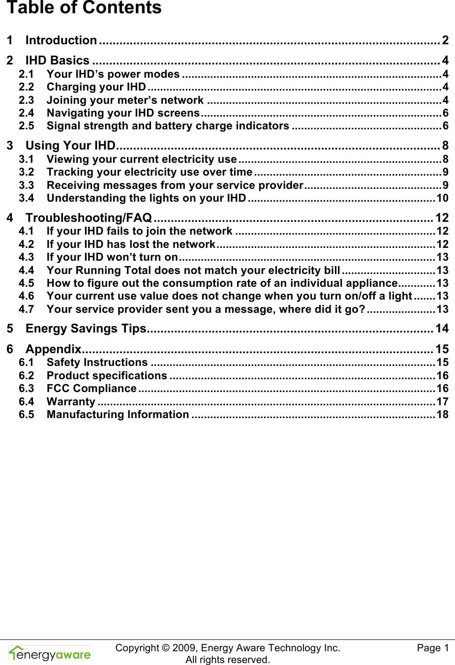  Copyright &copy; 2009, Energy Aware Technology Inc.  All rights reserved.     Page 1  Table of Contents 1 Introduction .................................................................................................... 2 2 IHD Basics ......................................................................................................4 2.1 Your IHD&rsquo;s power modes ...................................................................................4 2.2 Charging your IHD ..............................................................................................4 2.3 Joining your meter&rsquo;s network ...........................................................................4 2.4 Navigating your IHD screens.............................................................................6 2.5 Signal strength and battery charge indicators ................................................6 3 Using Your IHD............................................................................................... 8 3.1 Viewing your current electricity use .................................................................8 3.2 Tracking your electricity use over time ............................................................9 3.3 Receiving messages from your service provider............................................9 3.4 Understanding the lights on your IHD ............................................................10 4 Troubleshooting/FAQ .................................................................................. 12 4.1 If your IHD fails to join the network ................................................................12 4.2 If your IHD has lost the network......................................................................12 4.3 If your IHD won&rsquo;t turn on..................................................................................13 4.4 Your Running Total does not match your electricity bill ..............................13 4.5 How to figure out the consumption rate of an individual appliance............13 4.6 Your current use value does not change when you turn on/off a light .......13 4.7 Your service provider sent you a message, where did it go? ......................13 5 Energy Savings Tips.................................................................................... 14 6 Appendix....................................................................................................... 15 6.1 Safety Instructions ...........................................................................................15 6.2 Product specifications .....................................................................................16 6.3 FCC Compliance ...............................................................................................16 6.4 Warranty ............................................................................................................17 6.5 Manufacturing Information ..............................................................................18  