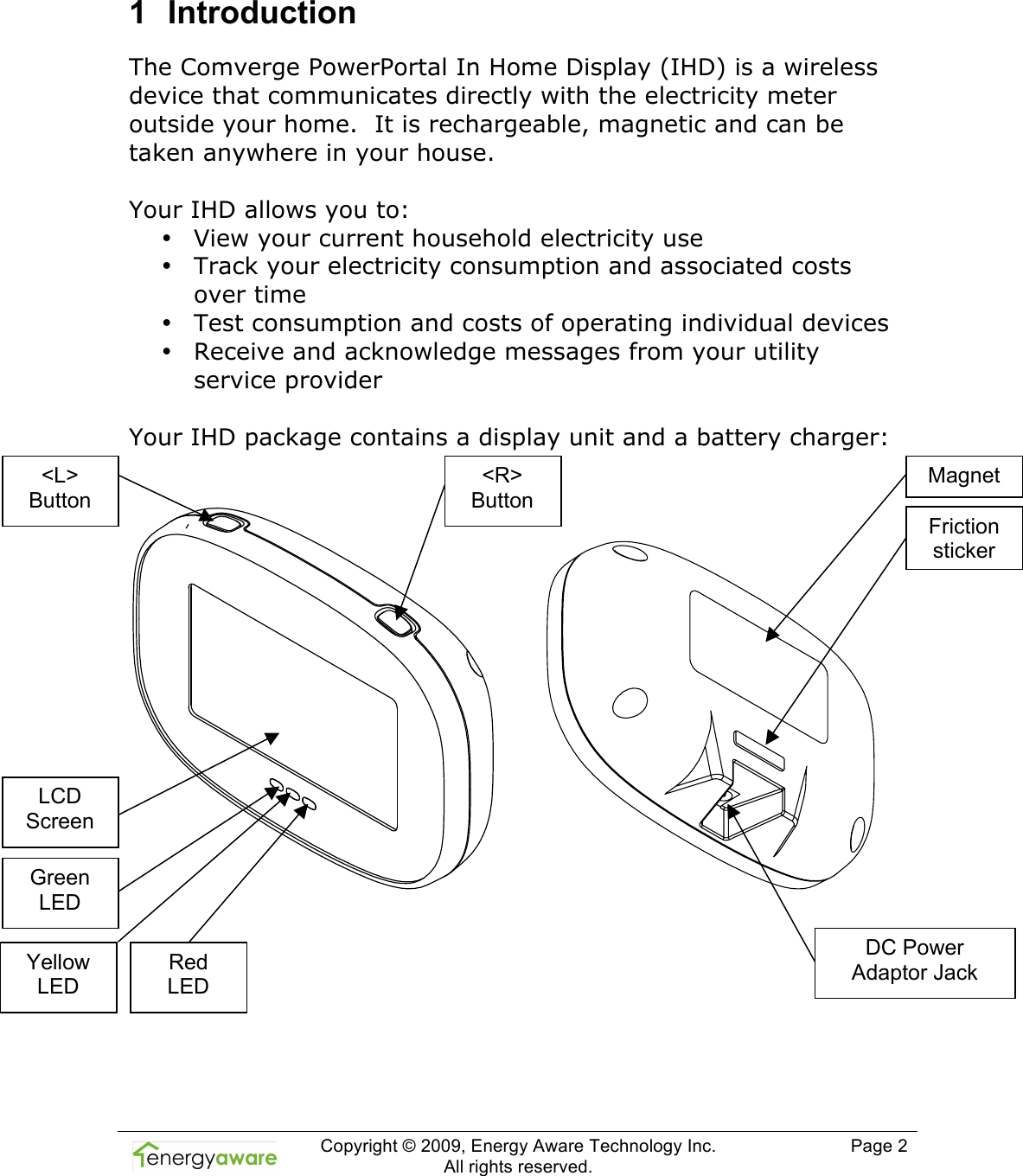  Copyright &copy; 2009, Energy Aware Technology Inc.  All rights reserved.     Page 2  1  Introduction The Comverge PowerPortal In Home Display (IHD) is a wireless device that communicates directly with the electricity meter outside your home.  It is rechargeable, magnetic and can be taken anywhere in your house.   Your IHD allows you to: &bull; View your current household electricity use  &bull; Track your electricity consumption and associated costs over time &bull; Test consumption and costs of operating individual devices &bull; Receive and acknowledge messages from your utility service provider   Your IHD package contains a display unit and a battery charger:               <L> Button <R> Button LCD Screen Green LED Yellow LED Red  LED Magnet DC Power Adaptor Jack Friction sticker 