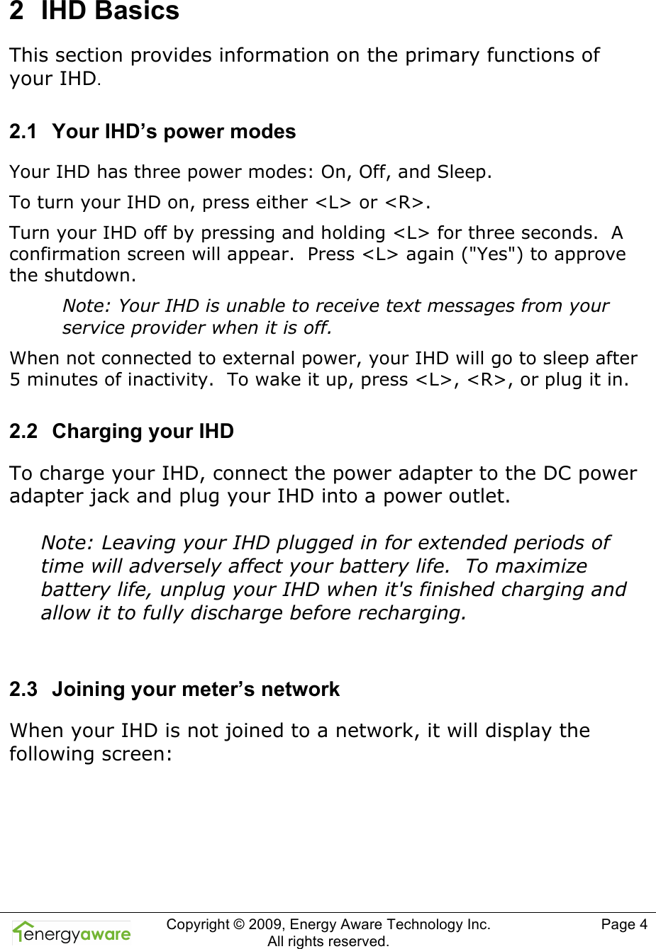  Copyright &copy; 2009, Energy Aware Technology Inc.  All rights reserved.     Page 4  2  IHD Basics This section provides information on the primary functions of your IHD. 2.1  Your IHD&rsquo;s power modes Your IHD has three power modes: On, Off, and Sleep. To turn your IHD on, press either <L> or <R>. Turn your IHD off by pressing and holding <L> for three seconds.  A confirmation screen will appear.  Press <L> again ("Yes") to approve the shutdown. Note: Your IHD is unable to receive text messages from your service provider when it is off. When not connected to external power, your IHD will go to sleep after 5 minutes of inactivity.  To wake it up, press <L>, <R>, or plug it in. 2.2  Charging your IHD To charge your IHD, connect the power adapter to the DC power adapter jack and plug your IHD into a power outlet.  Note: Leaving your IHD plugged in for extended periods of time will adversely affect your battery life.  To maximize battery life, unplug your IHD when it's finished charging and allow it to fully discharge before recharging.  2.3  Joining your meter&rsquo;s network When your IHD is not joined to a network, it will display the following screen:  