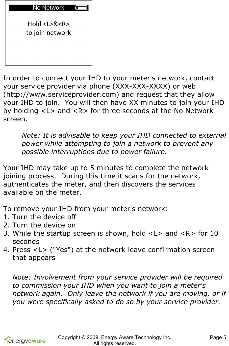  Copyright &copy; 2009, Energy Aware Technology Inc.  All rights reserved.     Page 5     In order to connect your IHD to your meter's network, contact your service provider via phone (XXX-XXX-XXXX) or web (http://www.serviceprovider.com) and request that they allow your IHD to join.  You will then have XX minutes to join your IHD by holding <L> and <R> for three seconds at the No Network screen.  Note: It is advisable to keep your IHD connected to external power while attempting to join a network to prevent any possible interruptions due to power failure.  Your IHD may take up to 5 minutes to complete the network joining process.  During this time it scans for the network, authenticates the meter, and then discovers the services available on the meter.  To remove your IHD from your meter's network: 1. Turn the device off 2. Turn the device on 3. While the startup screen is shown, hold <L> and <R> for 10 seconds 4. Press <L> ("Yes") at the network leave confirmation screen that appears  Note: Involvement from your service provider will be required to commission your IHD when you want to join a meter's network again.  Only leave the network if you are moving, or if you were specifically asked to do so by your service provider.   