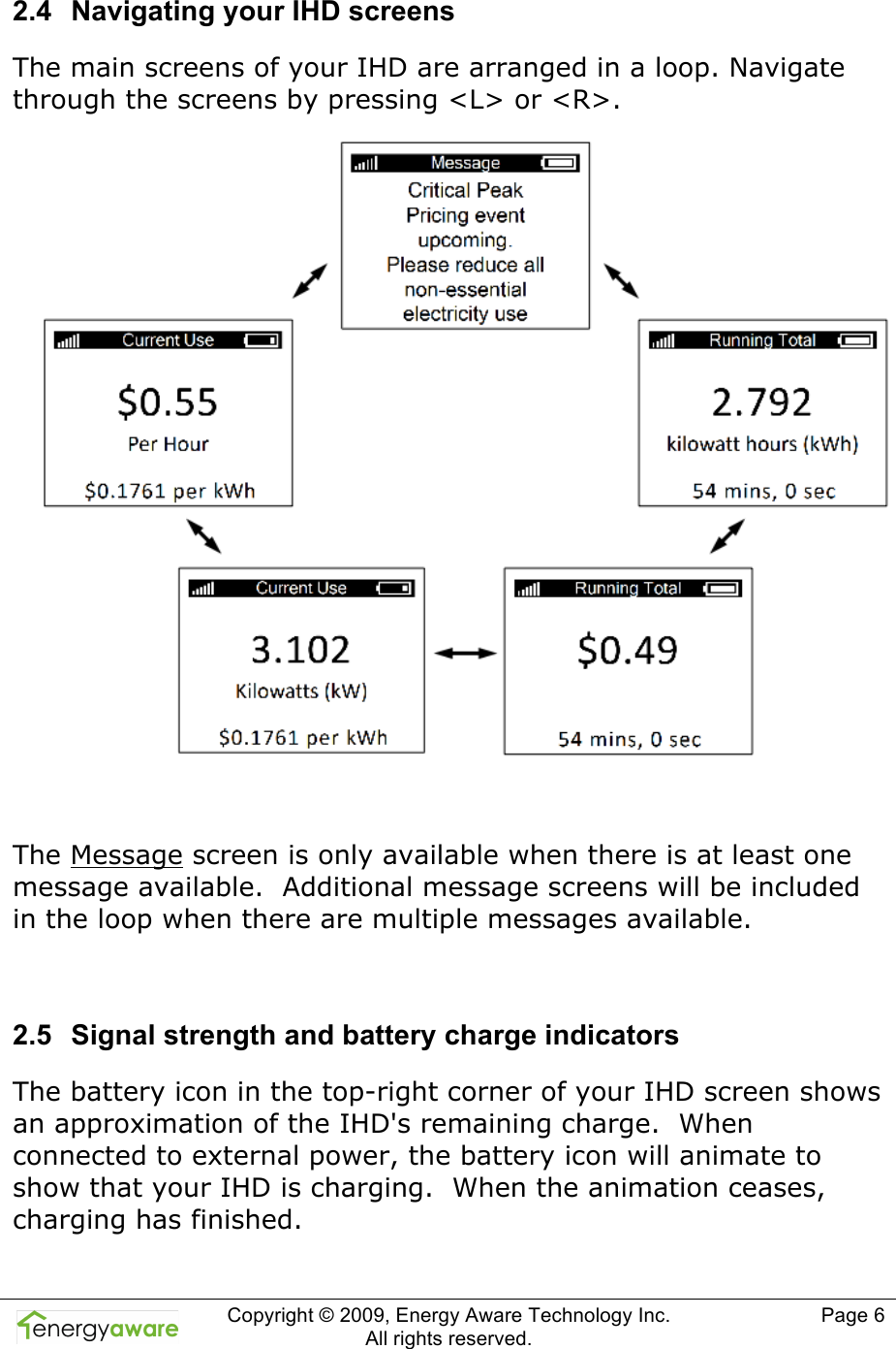  Copyright &copy; 2009, Energy Aware Technology Inc.  All rights reserved.     Page 6  2.4  Navigating your IHD screens The main screens of your IHD are arranged in a loop. Navigate through the screens by pressing <L> or <R>.   The Message screen is only available when there is at least one message available.  Additional message screens will be included in the loop when there are multiple messages available.  2.5  Signal strength and battery charge indicators The battery icon in the top-right corner of your IHD screen shows an approximation of the IHD's remaining charge.  When connected to external power, the battery icon will animate to show that your IHD is charging.  When the animation ceases, charging has finished.  