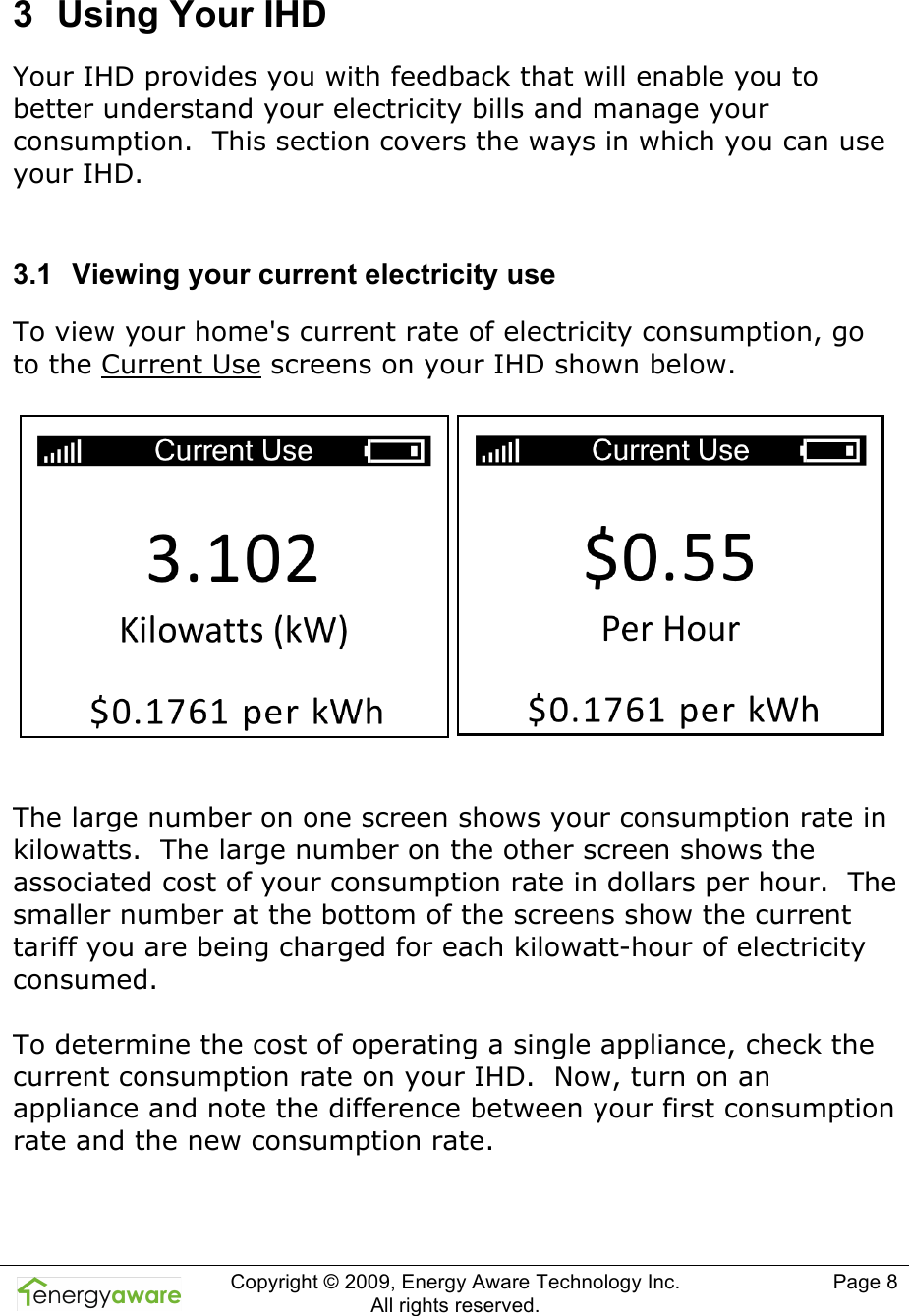  Copyright &copy; 2009, Energy Aware Technology Inc.  All rights reserved.     Page 8  3  Using Your IHD Your IHD provides you with feedback that will enable you to better understand your electricity bills and manage your consumption.  This section covers the ways in which you can use your IHD.   3.1  Viewing your current electricity use To view your home's current rate of electricity consumption, go to the Current Use screens on your IHD shown below.     The large number on one screen shows your consumption rate in kilowatts.  The large number on the other screen shows the associated cost of your consumption rate in dollars per hour.  The smaller number at the bottom of the screens show the current tariff you are being charged for each kilowatt-hour of electricity consumed.  To determine the cost of operating a single appliance, check the current consumption rate on your IHD.  Now, turn on an appliance and note the difference between your first consumption rate and the new consumption rate.  