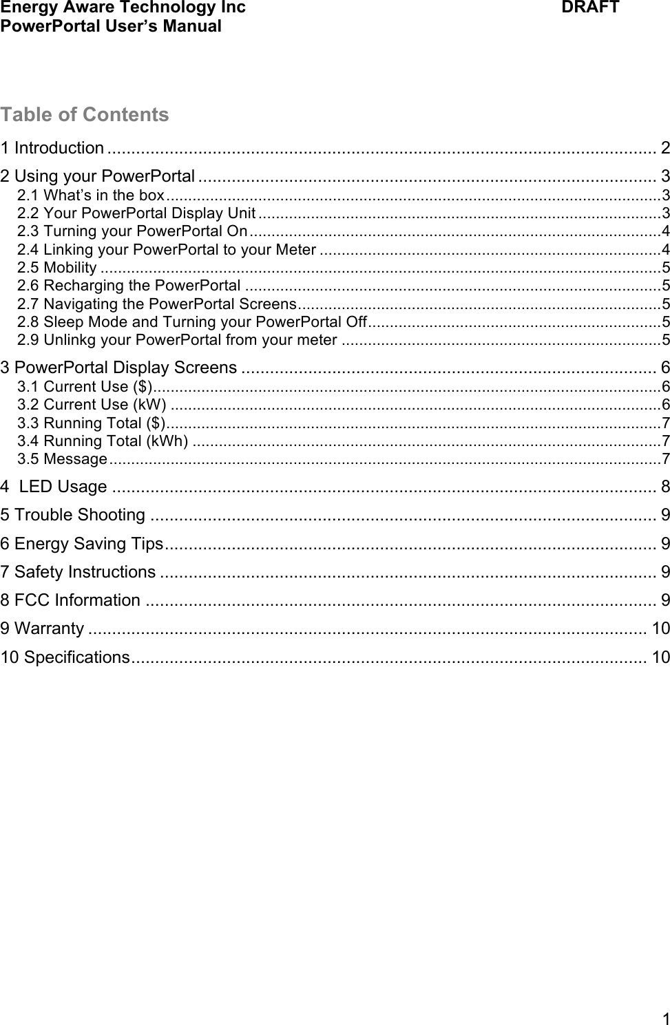 Energy Aware Technology Inc    DRAFT PowerPortal User&rsquo;s Manual  1  Table of Contents 1 Introduction ................................................................................................................... 2 2 Using your PowerPortal ................................................................................................ 3 2.1 What&rsquo;s in the box .................................................................................................................3 2.2 Your PowerPortal Display Unit ............................................................................................3 2.3 Turning your PowerPortal On..............................................................................................4 2.4 Linking your PowerPortal to your Meter ..............................................................................4 2.5 Mobility ................................................................................................................................5 2.6 Recharging the PowerPortal ...............................................................................................5 2.7 Navigating the PowerPortal Screens...................................................................................5 2.8 Sleep Mode and Turning your PowerPortal Off...................................................................5 2.9 Unlinkg your PowerPortal from your meter .........................................................................5 3 PowerPortal Display Screens ....................................................................................... 6 3.1 Current Use ($)....................................................................................................................6 3.2 Current Use (kW) ................................................................................................................6 3.3 Running Total ($).................................................................................................................7 3.4 Running Total (kWh) ...........................................................................................................7 3.5 Message..............................................................................................................................7 4  LED Usage .................................................................................................................. 8 5 Trouble Shooting .......................................................................................................... 9 6 Energy Saving Tips....................................................................................................... 9 7 Safety Instructions ........................................................................................................ 9 8 FCC Information ........................................................................................................... 9 9 Warranty ..................................................................................................................... 10 10 Specifications............................................................................................................ 10  