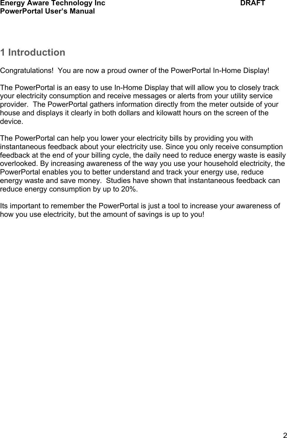 Energy Aware Technology Inc    DRAFT PowerPortal User&rsquo;s Manual  2  1 Introduction  Congratulations!  You are now a proud owner of the PowerPortal In-Home Display!  The PowerPortal is an easy to use In-Home Display that will allow you to closely track your electricity consumption and receive messages or alerts from your utility service provider.  The PowerPortal gathers information directly from the meter outside of your house and displays it clearly in both dollars and kilowatt hours on the screen of the device.  The PowerPortal can help you lower your electricity bills by providing you with instantaneous feedback about your electricity use. Since you only receive consumption feedback at the end of your billing cycle, the daily need to reduce energy waste is easily overlooked. By increasing awareness of the way you use your household electricity, the PowerPortal enables you to better understand and track your energy use, reduce energy waste and save money.  Studies have shown that instantaneous feedback can reduce energy consumption by up to 20%.  Its important to remember the PowerPortal is just a tool to increase your awareness of how you use electricity, but the amount of savings is up to you!       