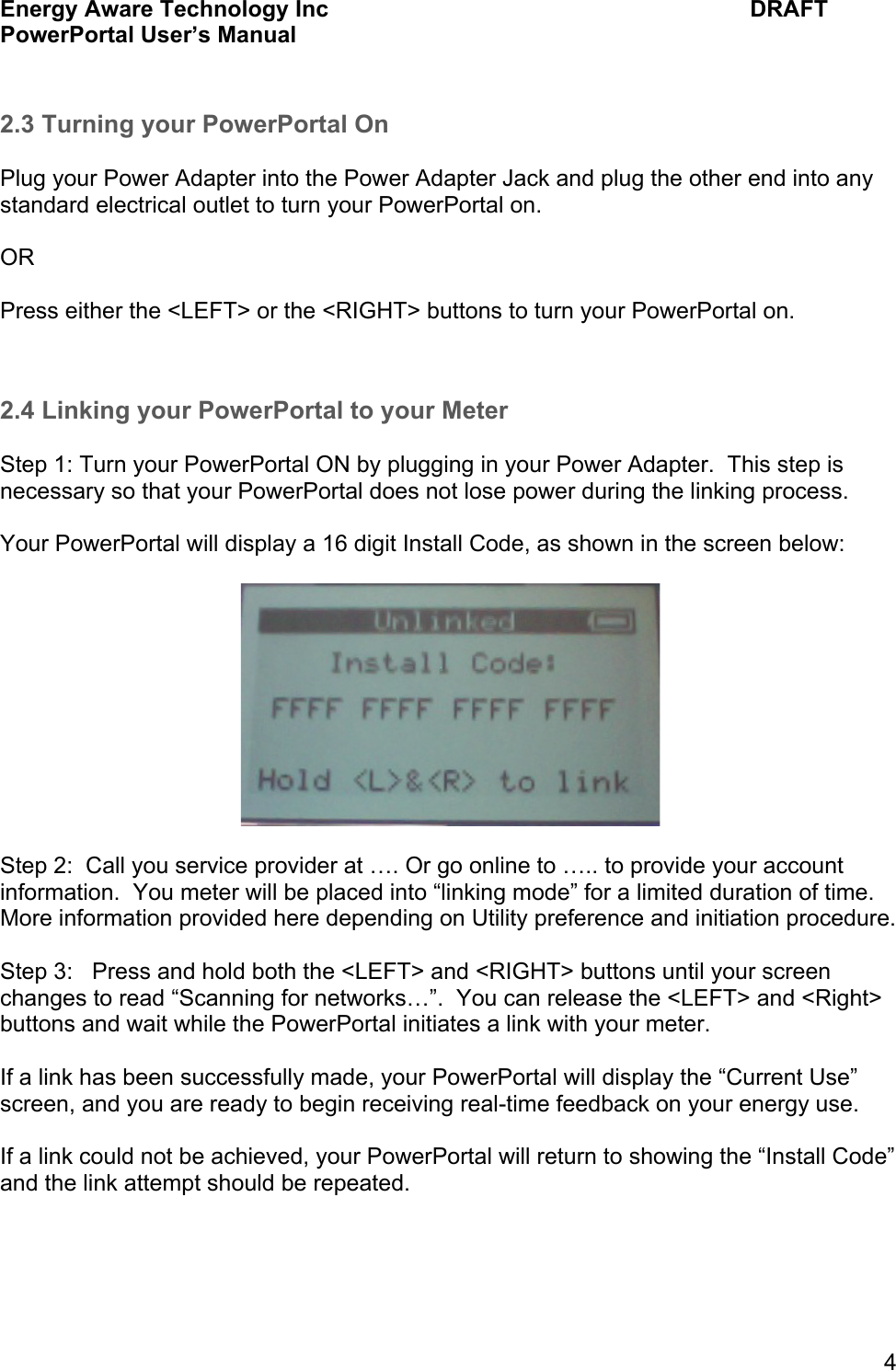 Energy Aware Technology Inc    DRAFT PowerPortal User&rsquo;s Manual  4  2.3 Turning your PowerPortal On  Plug your Power Adapter into the Power Adapter Jack and plug the other end into any standard electrical outlet to turn your PowerPortal on.  OR  Press either the <LEFT> or the <RIGHT> buttons to turn your PowerPortal on.   2.4 Linking your PowerPortal to your Meter  Step 1: Turn your PowerPortal ON by plugging in your Power Adapter.  This step is necessary so that your PowerPortal does not lose power during the linking process.  Your PowerPortal will display a 16 digit Install Code, as shown in the screen below:    Step 2:  Call you service provider at &hellip;. Or go online to &hellip;.. to provide your account information.  You meter will be placed into &ldquo;linking mode&rdquo; for a limited duration of time.  More information provided here depending on Utility preference and initiation procedure.  Step 3:   Press and hold both the <LEFT> and <RIGHT> buttons until your screen changes to read &ldquo;Scanning for networks&hellip;&rdquo;.  You can release the <LEFT> and <Right> buttons and wait while the PowerPortal initiates a link with your meter.  If a link has been successfully made, your PowerPortal will display the &ldquo;Current Use&rdquo; screen, and you are ready to begin receiving real-time feedback on your energy use.  If a link could not be achieved, your PowerPortal will return to showing the &ldquo;Install Code&rdquo; and the link attempt should be repeated.     