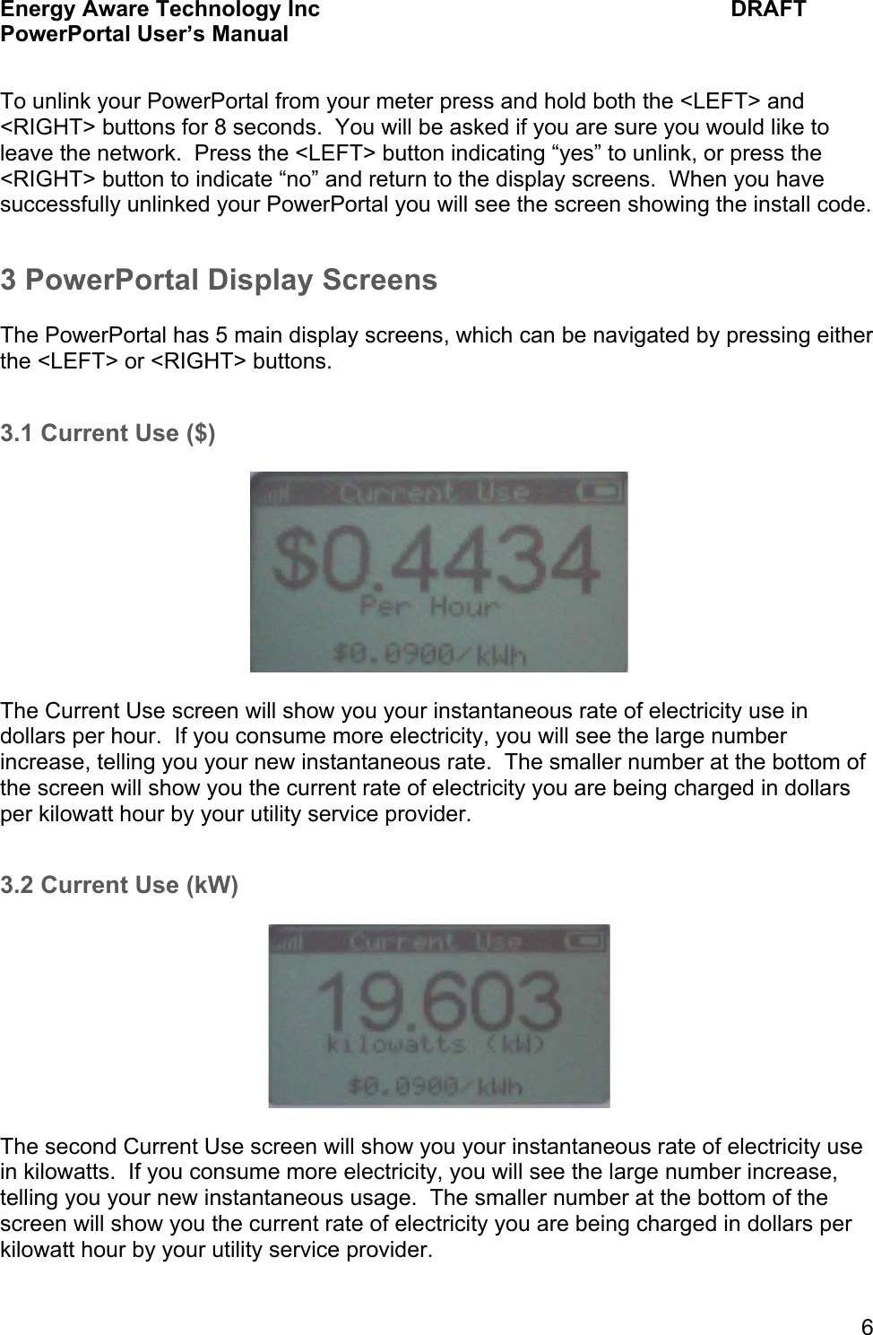 Energy Aware Technology Inc    DRAFT PowerPortal User&rsquo;s Manual  6  To unlink your PowerPortal from your meter press and hold both the <LEFT> and <RIGHT> buttons for 8 seconds.  You will be asked if you are sure you would like to leave the network.  Press the <LEFT> button indicating &ldquo;yes&rdquo; to unlink, or press the <RIGHT> button to indicate &ldquo;no&rdquo; and return to the display screens.  When you have successfully unlinked your PowerPortal you will see the screen showing the install code. 3 PowerPortal Display Screens  The PowerPortal has 5 main display screens, which can be navigated by pressing either the <LEFT> or <RIGHT> buttons.    3.1 Current Use ($)    The Current Use screen will show you your instantaneous rate of electricity use in dollars per hour.  If you consume more electricity, you will see the large number increase, telling you your new instantaneous rate.  The smaller number at the bottom of the screen will show you the current rate of electricity you are being charged in dollars per kilowatt hour by your utility service provider.    3.2 Current Use (kW)    The second Current Use screen will show you your instantaneous rate of electricity use in kilowatts.  If you consume more electricity, you will see the large number increase, telling you your new instantaneous usage.  The smaller number at the bottom of the screen will show you the current rate of electricity you are being charged in dollars per kilowatt hour by your utility service provider.   