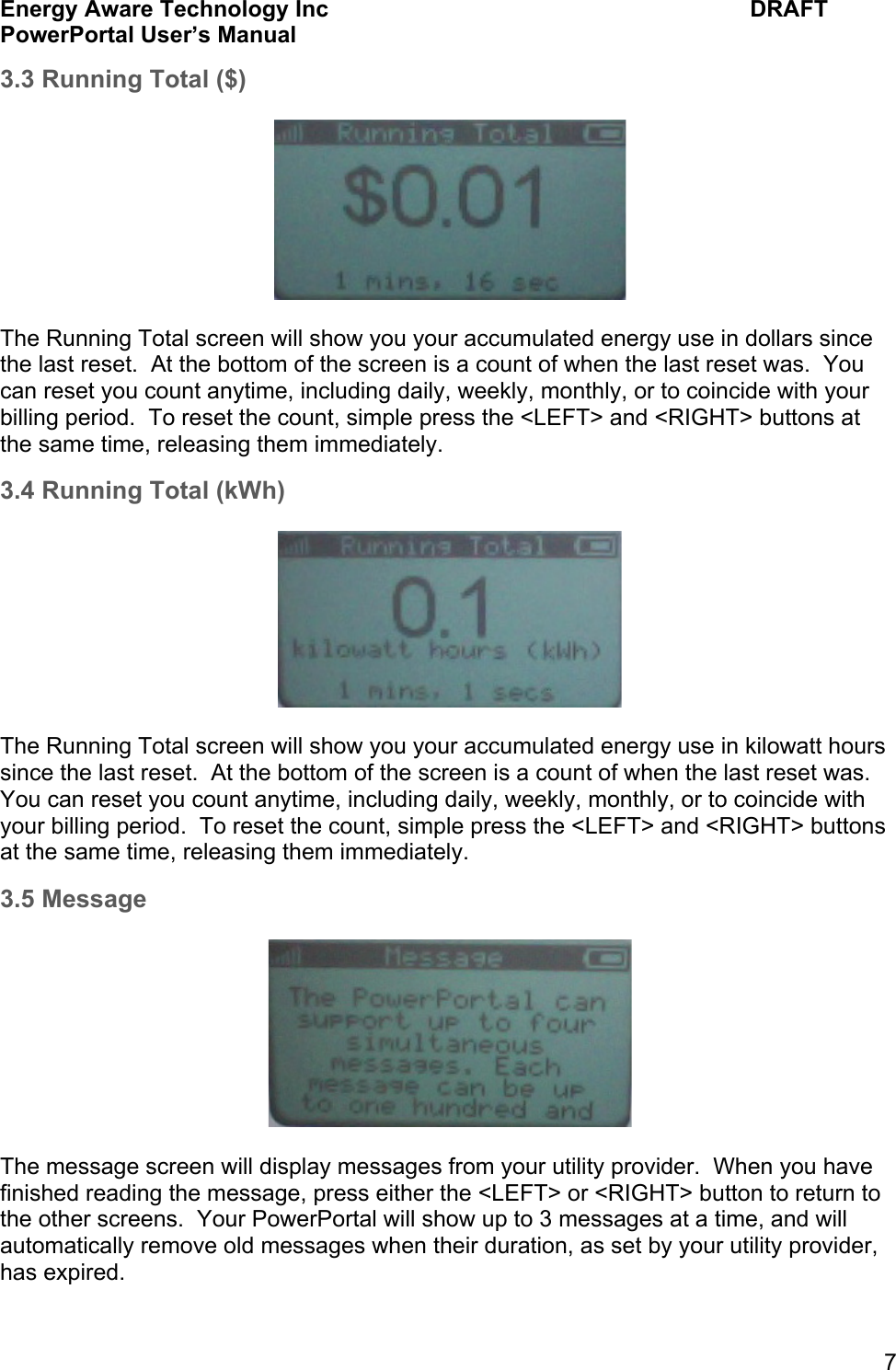 Energy Aware Technology Inc    DRAFT PowerPortal User&rsquo;s Manual  7 3.3 Running Total ($)    The Running Total screen will show you your accumulated energy use in dollars since the last reset.  At the bottom of the screen is a count of when the last reset was.  You can reset you count anytime, including daily, weekly, monthly, or to coincide with your billing period.  To reset the count, simple press the <LEFT> and <RIGHT> buttons at the same time, releasing them immediately. 3.4 Running Total (kWh)    The Running Total screen will show you your accumulated energy use in kilowatt hours since the last reset.  At the bottom of the screen is a count of when the last reset was.  You can reset you count anytime, including daily, weekly, monthly, or to coincide with your billing period.  To reset the count, simple press the <LEFT> and <RIGHT> buttons at the same time, releasing them immediately. 3.5 Message    The message screen will display messages from your utility provider.  When you have finished reading the message, press either the <LEFT> or <RIGHT> button to return to the other screens.  Your PowerPortal will show up to 3 messages at a time, and will automatically remove old messages when their duration, as set by your utility provider, has expired. 