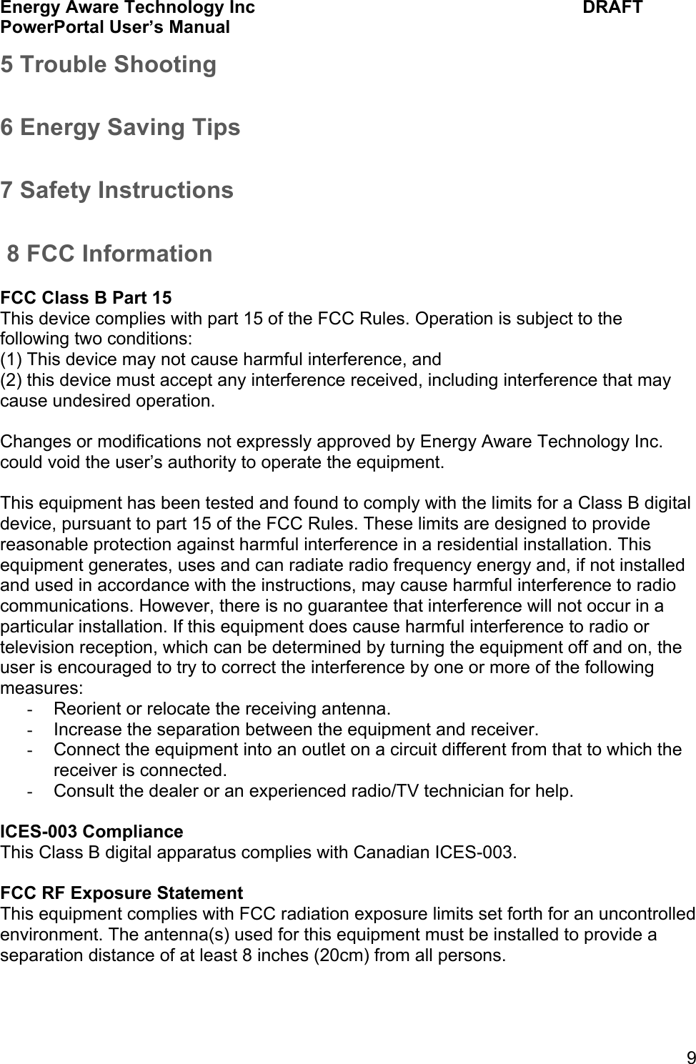 Energy Aware Technology Inc    DRAFT PowerPortal User&rsquo;s Manual  9 5 Trouble Shooting 6 Energy Saving Tips 7 Safety Instructions  8 FCC Information  FCC Class B Part 15 This device complies with part 15 of the FCC Rules. Operation is subject to the following two conditions:  (1) This device may not cause harmful interference, and  (2) this device must accept any interference received, including interference that may cause undesired operation.   Changes or modifications not expressly approved by Energy Aware Technology Inc. could void the user&rsquo;s authority to operate the equipment.  This equipment has been tested and found to comply with the limits for a Class B digital device, pursuant to part 15 of the FCC Rules. These limits are designed to provide reasonable protection against harmful interference in a residential installation. This equipment generates, uses and can radiate radio frequency energy and, if not installed and used in accordance with the instructions, may cause harmful interference to radio communications. However, there is no guarantee that interference will not occur in a particular installation. If this equipment does cause harmful interference to radio or television reception, which can be determined by turning the equipment off and on, the user is encouraged to try to correct the interference by one or more of the following measures:  -  Reorient or relocate the receiving antenna.  -  Increase the separation between the equipment and receiver.  -  Connect the equipment into an outlet on a circuit different from that to which the receiver is connected.  -  Consult the dealer or an experienced radio/TV technician for help.   ICES-003 Compliance This Class B digital apparatus complies with Canadian ICES-003.  FCC RF Exposure Statement This equipment complies with FCC radiation exposure limits set forth for an uncontrolled environment. The antenna(s) used for this equipment must be installed to provide a separation distance of at least 8 inches (20cm) from all persons. 