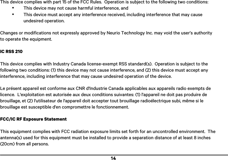  14 This device complies with part 15 of the FCC Rules.  Operation is subject to the following two conditions: &bull; This device may not cause harmful interference, and &bull; This device must accept any interference received, including interference that may cause undesired operation.  Changes or modifications not expressly approved by Neurio Technology Inc. may void the user&rsquo;s authority to operate the equipment.  IC RSS 210  This device complies with Industry Canada license-exempt RSS standard(s).  Operation is subject to the following two conditions: (1) this device may not cause interference, and (2) this device must accept any interference, including interference that may cause undesired operation of the device.  Le pr&eacute;sent appareil est conforme aux CNR d'Industrie Canada applicables aux appareils radio exempts de licence.  L'exploitation est autoris&eacute;e aux deux conditions suivantes: (1) l'appareil ne doit pas produire de brouillage, et (2) l'utilisateur de l'appareil doit accepter tout brouillage radio&eacute;lectrique subi, m&ecirc;me si le brouillage est susceptible d'en compromettre le fonctionnement.  FCC/IC RF Exposure Statement  This equipment complies with FCC radiation exposure limits set forth for an uncontrolled environment.  The antenna(s) used for this equipment must be installed to provide a separation distance of at least 8 inches (20cm) from all persons. 