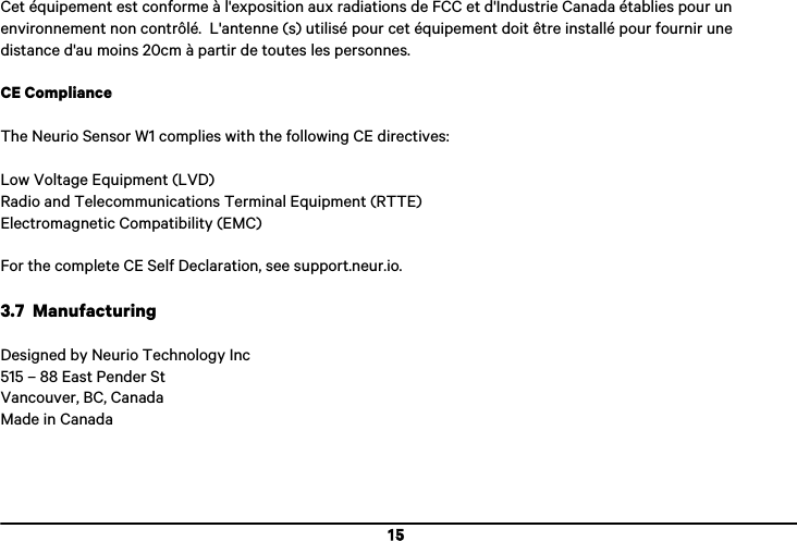  15  Cet &eacute;quipement est conforme &agrave; l'exposition aux radiations de FCC et d'Industrie Canada &eacute;tablies pour un environnement non contr&ocirc;l&eacute;.  L'antenne (s) utilis&eacute; pour cet &eacute;quipement doit &ecirc;tre install&eacute; pour fournir une distance d'au moins 20cm &agrave; partir de toutes les personnes.  CE Compliance  The Neurio Sensor W1 complies with the following CE directives:  Low Voltage Equipment (LVD) Radio and Telecommunications Terminal Equipment (RTTE) Electromagnetic Compatibility (EMC)  For the complete CE Self Declaration, see support.neur.io.  3.7  Manufacturing  Designed by Neurio Technology Inc 515 &ndash; 88 East Pender St Vancouver, BC, Canada Made in Canada   