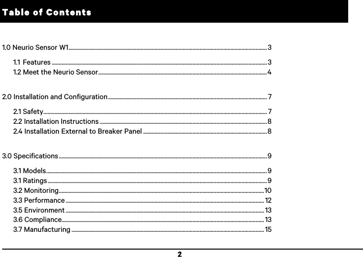 2 Table of Contents  1.0 Neurio Sensor W1 ............................................................................................................................................. 3 1.1 Features ......................................................................................................................................................... 3 1.2 Meet the Neurio Sensor ........................................................................................................................ 4  2.0 Installation and Configuration ................................................................................................................. 7 2.1 Safety ............................................................................................................................................................... 7 2.2 Installation Instructions ....................................................................................................................... 8 2.4 Installation External to Breaker Panel ........................................................................................ 8  3.0 Specifications .................................................................................................................................................... 9 3.1 Models ............................................................................................................................................................. 9 3.1 Ratings ............................................................................................................................................................ 9 3.2 Monitoring .................................................................................................................................................. 10 3.3 Performance ............................................................................................................................................. 12 3.5 Environment ............................................................................................................................................. 13 3.6 Compliance ................................................................................................................................................ 13 3.7 Manufacturing ......................................................................................................................................... 15!