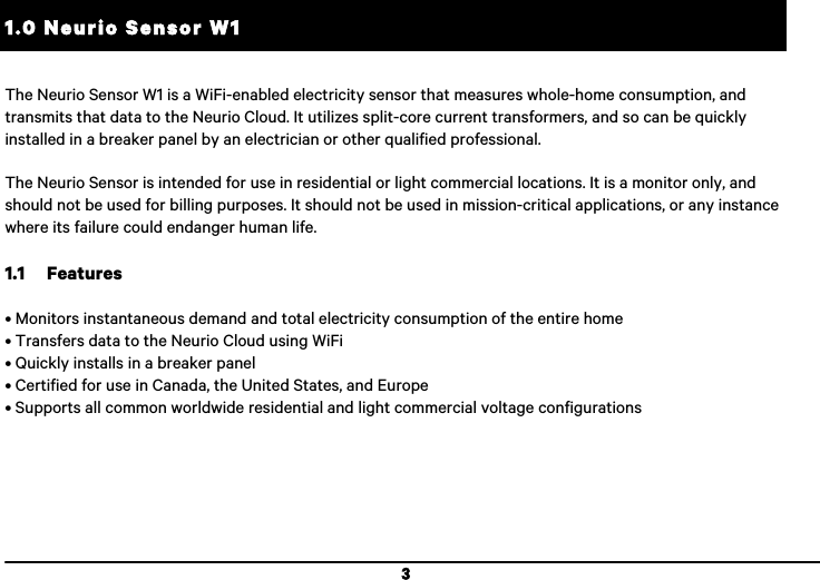  3 1.0 Neurio Sensor W1 !The Neurio Sensor W1 is a WiFi-enabled electricity sensor that measures whole-home consumption, and transmits that data to the Neurio Cloud. It utilizes split-core current transformers, and so can be quickly installed in a breaker panel by an electrician or other qualified professional.  The Neurio Sensor is intended for use in residential or light commercial locations. It is a monitor only, and should not be used for billing purposes. It should not be used in mission-critical applications, or any instance where its failure could endanger human life.  1.1 Features  &bull; Monitors instantaneous demand and total electricity consumption of the entire home &bull; Transfers data to the Neurio Cloud using WiFi &bull; Quickly installs in a breaker panel &bull; Certified for use in Canada, the United States, and Europe &bull; Supports all common worldwide residential and light commercial voltage configurations  
