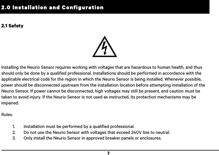  7 2.0 Installation and Configuration !2.1 Safety    Installing the Neurio Sensor requires working with voltages that are hazardous to human health, and thus should only be done by a qualified professional. Installations should be performed in accordance with the applicable electrical code for the region in which the Neurio Sensor is being installed. Whenever possible, power should be disconnected upstream from the installation location before attempting installation of the Neurio Sensor. If power cannot be disconnected, high voltages may still be present, and caution must be taken to avoid injury. If the Neurio Sensor is not used as instructed, its protection mechanisms may be impaired.  Rules:  1. Installation must be performed by a qualified professional. 2. Do not use the Neurio Sensor with voltages that exceed 240V line to neutral. 3. Only install the Neurio Sensor in approved breaker panels or enclosures. 