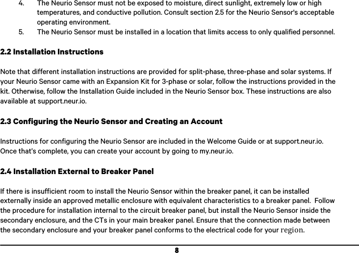  8 4. The Neurio Sensor must not be exposed to moisture, direct sunlight, extremely low or high temperatures, and conductive pollution. Consult section 2.5 for the Neurio Sensor's acceptable operating environment. 5. The Neurio Sensor must be installed in a location that limits access to only qualified personnel.    2.2 Installation Instructions  Note that different installation instructions are provided for split-phase, three-phase and solar systems. If your Neurio Sensor came with an Expansion Kit for 3-phase or solar, follow the instructions provided in the kit. Otherwise, follow the Installation Guide included in the Neurio Sensor box. These instructions are also available at support.neur.io.   2.3 Configuring the Neurio Sensor and Creating an Account  Instructions for configuring the Neurio Sensor are included in the Welcome Guide or at support.neur.io. Once that&rsquo;s complete, you can create your account by going to my.neur.io.  2.4 Installation External to Breaker Panel  If there is insufficient room to install the Neurio Sensor within the breaker panel, it can be installed externally inside an approved metallic enclosure with equivalent characteristics to a breaker panel.  Follow the procedure for installation internal to the circuit breaker panel, but install the Neurio Sensor inside the secondary enclosure, and the CTs in your main breaker panel. Ensure that the connection made between the secondary enclosure and your breaker panel conforms to the electrical code for your!region.!