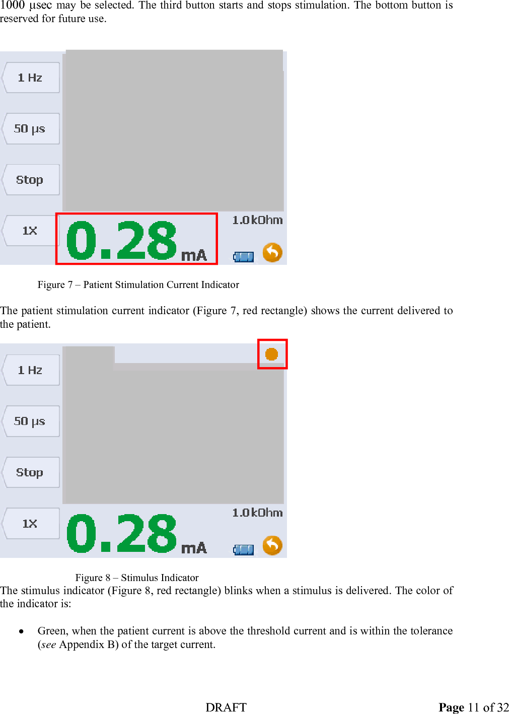  DRAFT Page 11 of 32 1000 &micro;sec may be selected. The third button starts and stops stimulation. The bottom button is reserved for future use.        Figure 7 &ndash; Patient Stimulation Current Indicator  The patient stimulation current indicator (Figure 7, red rectangle) shows the current delivered to the patient.        Figure 8 &ndash; Stimulus Indicator The stimulus indicator (Figure 8, red rectangle) blinks when a stimulus is delivered. The color of the indicator is:  &bull; Green, when the patient current is above the threshold current and is within the tolerance (see Appendix B) of the target current. 