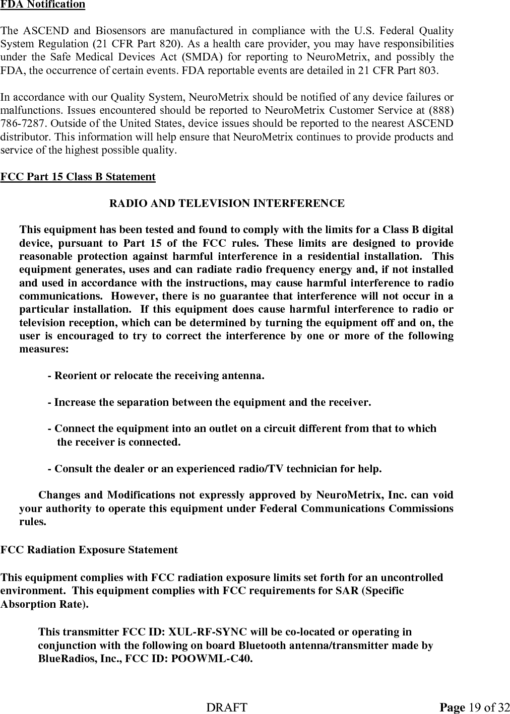  DRAFT Page 19 of 32 FDA Notification  The ASCEND and Biosensors are manufactured in compliance with the U.S. Federal Quality System Regulation (21 CFR Part 820). As a health care provider, you may have responsibilities under the Safe Medical Devices Act (SMDA) for reporting to NeuroMetrix, and possibly the FDA, the occurrence of certain events. FDA reportable events are detailed in 21 CFR Part 803.  In accordance with our Quality System, NeuroMetrix should be notified of any device failures or malfunctions. Issues encountered should be reported to NeuroMetrix Customer Service at (888) 786-7287. Outside of the United States, device issues should be reported to the nearest ASCEND distributor. This information will help ensure that NeuroMetrix continues to provide products and service of the highest possible quality.  FCC Part 15 Class B Statement  RADIO AND TELEVISION INTERFERENCE    This equipment has been tested and found to comply with the limits for a Class B digital device, pursuant to Part 15 of the FCC rules. These limits are designed to provide reasonable protection against harmful interference in a residential installation.  This equipment generates, uses and can radiate radio frequency energy and, if not installed and used in accordance with the instructions, may cause harmful interference to radio communications.  However, there is no guarantee that interference will not occur in a particular installation.  If this equipment does cause harmful interference to radio or television reception, which can be determined by turning the equipment off and on, the user is encouraged to try to correct the interference by one or more of the following measures:  - Reorient or relocate the receiving antenna.  - Increase the separation between the equipment and the receiver.  - Connect the equipment into an outlet on a circuit different from that to which the receiver is connected.  - Consult the dealer or an experienced radio/TV technician for help.    Changes and Modifications not expressly approved by NeuroMetrix, Inc. can void your authority to operate this equipment under Federal Communications Commissions rules. FCC Radiation Exposure Statement This equipment complies with FCC radiation exposure limits set forth for an uncontrolled environment.  This equipment complies with FCC requirements for SAR (Specific Absorption Rate).  This transmitter FCC ID: XUL-RF-SYNC will be co-located or operating in conjunction with the following on board Bluetooth antenna/transmitter made by BlueRadios, Inc., FCC ID: POOWML-C40. 
