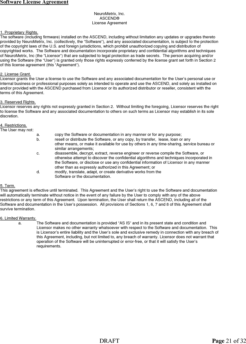  DRAFT Page 21 of 32 Software License Agreement  NeuroMetrix, Inc. ASCEND® License Agreement  1. Proprietary Rights. The software (including firmware) installed on the ASCEND, including without limitation any updates or upgrades thereto provided by NeuroMetrix, Inc. (collectively, the “Software”), and any associated documentation, is subject to the protection of the copyright laws of the U.S. and foreign jurisdictions, which prohibit unauthorized copying and distribution of copyrighted works.  The Software and documentation incorporate proprietary and confidential algorithms and techniques of NeuroMetrix, Inc (the “Licensor”) that are subjected to legal protection as trade secrets.  The person acquiring and/or using the Software (the “User”) is granted only those rights expressly conferred by the license grant set forth in Section 2 of this license agreement (this “Agreement”).  2. License Grant. Licensor grants the User a license to use the Software and any associated documentation for the User’s personal use or internal business or professional purposes solely as intended to operate and use the ASCEND, and solely as installed on and/or provided with the ASCEND purchased from Licensor or its authorized distributor or reseller, consistent with the terms of this Agreement.  3. Reserved Rights. Licensor reserves any rights not expressly granted in Section 2.  Without limiting the foregoing, Licensor reserves the right to license the Software and any associated documentation to others on such terms as Licensor may establish in its sole discretion.  4. Restrictions.  The User may not:   a.  copy the Software or documentation in any manner or for any purpose;   b.  resell or distribute the Software, or any copy, by transfer,  lease, loan or any    other means, or make it available for use by others in any time-sharing, service bureau or similar arrangements;     c.  disassemble, decrypt, extract, reverse engineer or reverse compile the Software, or  otherwise attempt to discover the confidential algorithms and techniques incorporated in the Software, or disclose or use any confidential information of Licensor in any manner other than as expressly authorized in this Agreement; or     d.  modify, translate, adapt, or create derivative works from the     Software or the documentation.  5. Term.  This agreement is effective until terminated.  This Agreement and the User’s right to use the Software and documentation will automatically terminate without notice in the event of any failure by the User to comply with any of the above restrictions or any term of this Agreement.  Upon termination, the User shall return the ASCEND, including all of the Software and documentation in the User’s possession.  All provisions of Sections 1, 6, 7 and 8 of this Agreement shall survive termination.  6. Limited Warranty.   a.  The Software and documentation is provided “AS IS” and in its present state and condition and  Licensor makes no other warranty whatsoever with respect to the Software and documentation.  This is Licensor’s entire liability and the User’s sole and exclusive remedy in connection with any breach of this Agreement, including, but not limited to, any breach of warranty. Licensor does not warrant that operation of the Software will be uninterrupted or error-free, or that it will satisfy the User’s requirements.  
