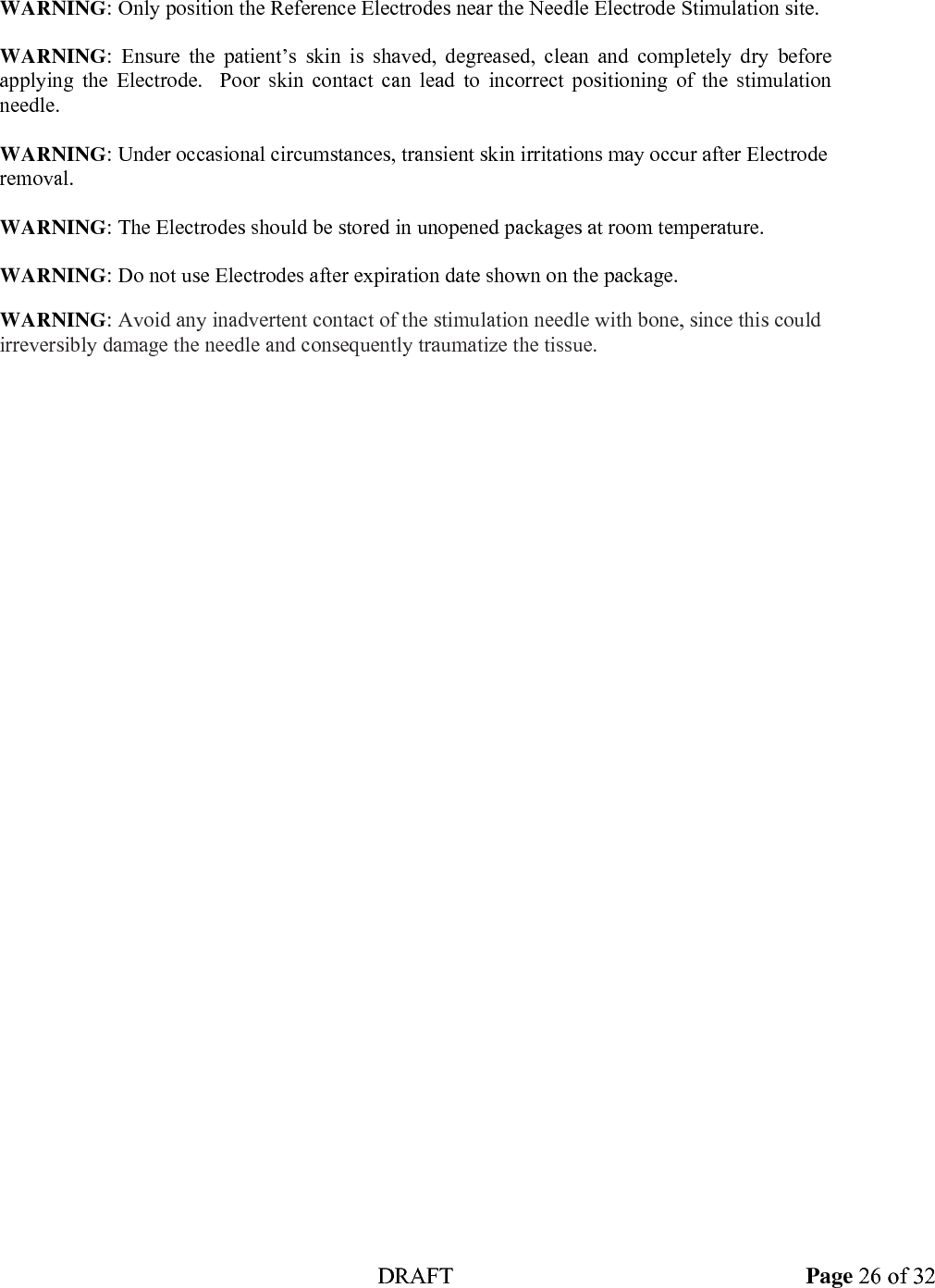  DRAFT Page 26 of 32  WARNING: Only position the Reference Electrodes near the Needle Electrode Stimulation site.   WARNING: Ensure the patient&rsquo;s skin is shaved, degreased, clean and completely dry before applying the Electrode.  Poor skin contact can lead to incorrect positioning of the stimulation needle.  WARNING: Under occasional circumstances, transient skin irritations may occur after Electrode removal.  WARNING: The Electrodes should be stored in unopened packages at room temperature.  WARNING: Do not use Electrodes after expiration date shown on the package.   WARNING: Avoid any inadvertent contact of the stimulation needle with bone, since this could irreversibly damage the needle and consequently traumatize the tissue.  