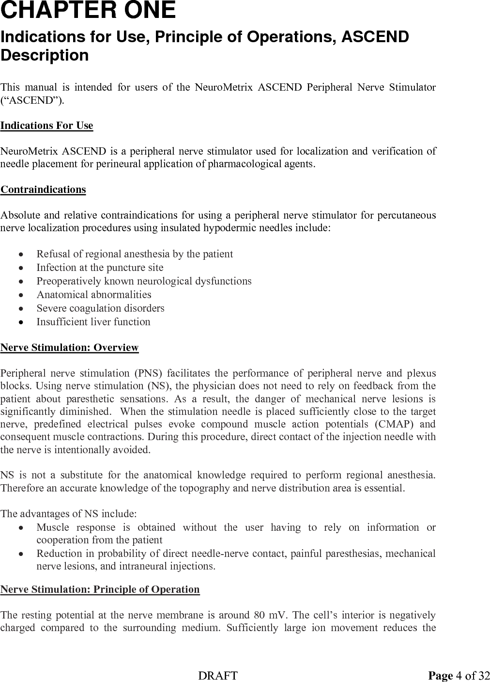  DRAFT Page 4 of 32 CHAPTER ONE Indications for Use, Principle of Operations, ASCEND Description  This manual is intended for users of the NeuroMetrix ASCEND Peripheral Nerve Stimulator (&ldquo;ASCEND&rdquo;).  Indications For Use  NeuroMetrix ASCEND is a peripheral nerve stimulator used for localization and verification of needle placement for perineural application of pharmacological agents.    Contraindications  Absolute and relative contraindications for using a peripheral nerve stimulator for percutaneous nerve localization procedures using insulated hypodermic needles include:  &bull; Refusal of regional anesthesia by the patient &bull; Infection at the puncture site &bull; Preoperatively known neurological dysfunctions &bull; Anatomical abnormalities &bull; Severe coagulation disorders &bull; Insufficient liver function   Nerve Stimulation: Overview  Peripheral nerve stimulation (PNS) facilitates the performance of peripheral nerve and plexus blocks. Using nerve stimulation (NS), the physician does not need to rely on feedback from the patient about paresthetic sensations. As a result, the danger of mechanical nerve lesions is significantly diminished.  When the stimulation needle is placed sufficiently close to the target nerve, predefined electrical pulses evoke compound muscle action potentials (CMAP) and consequent muscle contractions. During this procedure, direct contact of the injection needle with the nerve is intentionally avoided.  NS is not a substitute for the anatomical knowledge required to perform regional anesthesia.  Therefore an accurate knowledge of the topography and nerve distribution area is essential.  The advantages of NS include: &bull; Muscle response is obtained without the user having to rely on information or cooperation from the patient &bull; Reduction in probability of direct needle-nerve contact, painful paresthesias, mechanical nerve lesions, and intraneural injections.  Nerve Stimulation: Principle of Operation  The resting potential at the nerve membrane is around 80 mV. The cell&rsquo;s interior is negatively charged compared to the surrounding medium. Sufficiently large ion movement reduces the 
