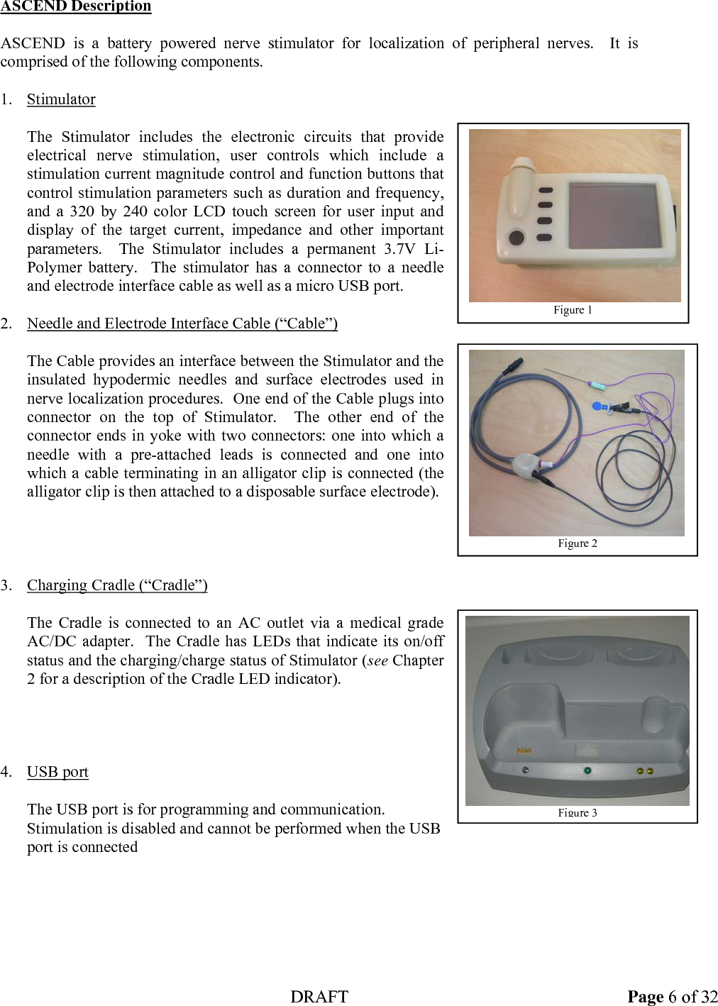 DRAFT Page 6 of 32 ASCEND Description  ASCEND is a battery powered nerve stimulator for localization of peripheral nerves.  It is comprised of the following components.  1. Stimulator  The Stimulator includes the electronic circuits that provide electrical nerve stimulation, user controls which include a stimulation current magnitude control and function buttons that control stimulation parameters such as duration and frequency, and a 320 by 240 color LCD touch screen for user input and display of the target current, impedance and other important parameters.  The Stimulator includes a permanent 3.7V Li-Polymer battery.  The stimulator has a connector to a needle and electrode interface cable as well as a micro USB port.  2. Needle and Electrode Interface Cable (“Cable”)  The Cable provides an interface between the Stimulator and the insulated hypodermic needles and surface electrodes used in nerve localization procedures.  One end of the Cable plugs into connector on the top of Stimulator.  The other end of the connector ends in yoke with two connectors: one into which a needle with a pre-attached leads is connected and one into which a cable terminating in an alligator clip is connected (the alligator clip is then attached to a disposable surface electrode).     3. Charging Cradle (“Cradle”)  The Cradle is connected to an AC outlet via a medical grade AC/DC adapter.  The Cradle has LEDs that indicate its on/off status and the charging/charge status of Stimulator (see Chapter 2 for a description of the Cradle LED indicator).     4. USB port  The USB port is for programming and communication. Stimulation is disabled and cannot be performed when the USB port is connected    Figure 1 Figure 2Figure 3