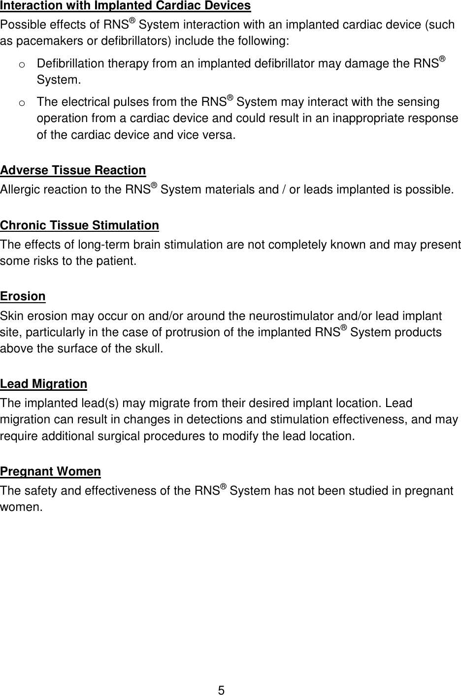 5 Interaction with Implanted Cardiac Devices Possible effects of RNS® System interaction with an implanted cardiac device (such as pacemakers or defibrillators) include the following: o Defibrillation therapy from an implanted defibrillator may damage the RNS® System. o The electrical pulses from the RNS® System may interact with the sensing operation from a cardiac device and could result in an inappropriate response of the cardiac device and vice versa.  Adverse Tissue Reaction Allergic reaction to the RNS® System materials and / or leads implanted is possible.  Chronic Tissue Stimulation The effects of long-term brain stimulation are not completely known and may present some risks to the patient.  Erosion Skin erosion may occur on and/or around the neurostimulator and/or lead implant site, particularly in the case of protrusion of the implanted RNS® System products above the surface of the skull.  Lead Migration The implanted lead(s) may migrate from their desired implant location. Lead migration can result in changes in detections and stimulation effectiveness, and may require additional surgical procedures to modify the lead location.  Pregnant Women The safety and effectiveness of the RNS® System has not been studied in pregnant women.  