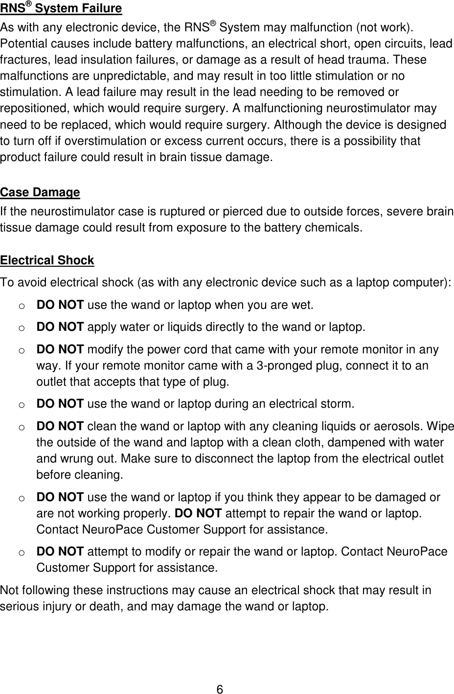 6 RNS® System Failure As with any electronic device, the RNS® System may malfunction (not work). Potential causes include battery malfunctions, an electrical short, open circuits, lead fractures, lead insulation failures, or damage as a result of head trauma. These malfunctions are unpredictable, and may result in too little stimulation or no stimulation. A lead failure may result in the lead needing to be removed or repositioned, which would require surgery. A malfunctioning neurostimulator may need to be replaced, which would require surgery. Although the device is designed to turn off if overstimulation or excess current occurs, there is a possibility that product failure could result in brain tissue damage.  Case Damage If the neurostimulator case is ruptured or pierced due to outside forces, severe brain tissue damage could result from exposure to the battery chemicals.  Electrical Shock To avoid electrical shock (as with any electronic device such as a laptop computer): o DO NOT use the wand or laptop when you are wet. o DO NOT apply water or liquids directly to the wand or laptop. o DO NOT modify the power cord that came with your remote monitor in any way. If your remote monitor came with a 3-pronged plug, connect it to an outlet that accepts that type of plug. o DO NOT use the wand or laptop during an electrical storm. o DO NOT clean the wand or laptop with any cleaning liquids or aerosols. Wipe the outside of the wand and laptop with a clean cloth, dampened with water and wrung out. Make sure to disconnect the laptop from the electrical outlet before cleaning.  o DO NOT use the wand or laptop if you think they appear to be damaged or are not working properly. DO NOT attempt to repair the wand or laptop. Contact NeuroPace Customer Support for assistance. o DO NOT attempt to modify or repair the wand or laptop. Contact NeuroPace Customer Support for assistance. Not following these instructions may cause an electrical shock that may result in serious injury or death, and may damage the wand or laptop.  