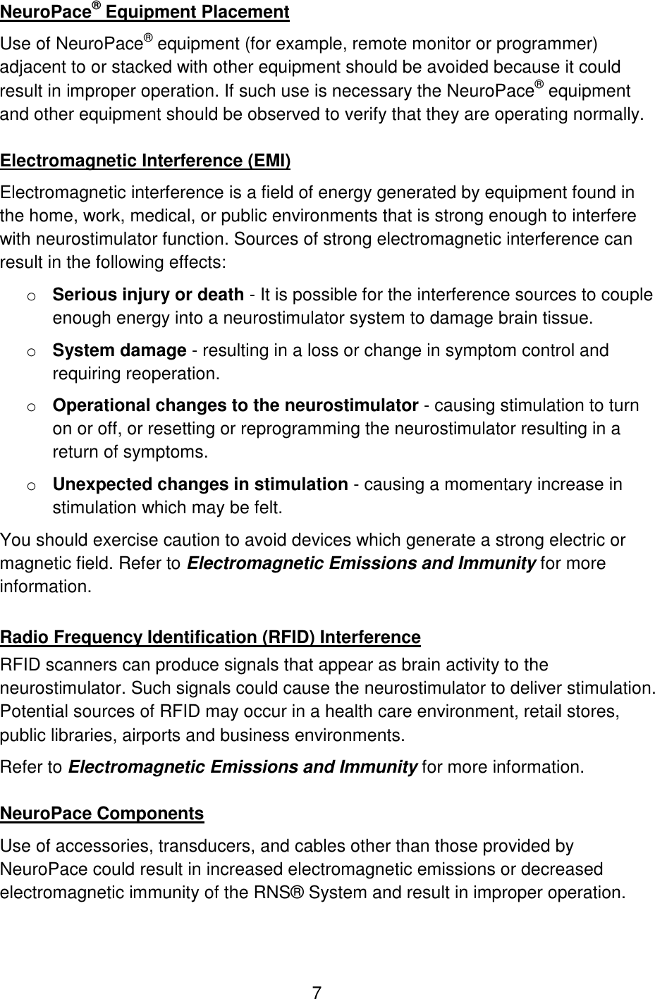 7 NeuroPace® Equipment Placement Use of NeuroPace® equipment (for example, remote monitor or programmer) adjacent to or stacked with other equipment should be avoided because it could result in improper operation. If such use is necessary the NeuroPace® equipment and other equipment should be observed to verify that they are operating normally.  Electromagnetic Interference (EMI) Electromagnetic interference is a field of energy generated by equipment found in the home, work, medical, or public environments that is strong enough to interfere with neurostimulator function. Sources of strong electromagnetic interference can result in the following effects: o Serious injury or death - It is possible for the interference sources to couple enough energy into a neurostimulator system to damage brain tissue. o System damage - resulting in a loss or change in symptom control and requiring reoperation. o Operational changes to the neurostimulator - causing stimulation to turn on or off, or resetting or reprogramming the neurostimulator resulting in a return of symptoms. o Unexpected changes in stimulation - causing a momentary increase in stimulation which may be felt. You should exercise caution to avoid devices which generate a strong electric or magnetic field. Refer to Electromagnetic Emissions and Immunity for more information.  Radio Frequency Identification (RFID) Interference RFID scanners can produce signals that appear as brain activity to the neurostimulator. Such signals could cause the neurostimulator to deliver stimulation. Potential sources of RFID may occur in a health care environment, retail stores, public libraries, airports and business environments. Refer to Electromagnetic Emissions and Immunity for more information.  NeuroPace Components Use of accessories, transducers, and cables other than those provided by NeuroPace could result in increased electromagnetic emissions or decreased electromagnetic immunity of the RNS® System and result in improper operation.   