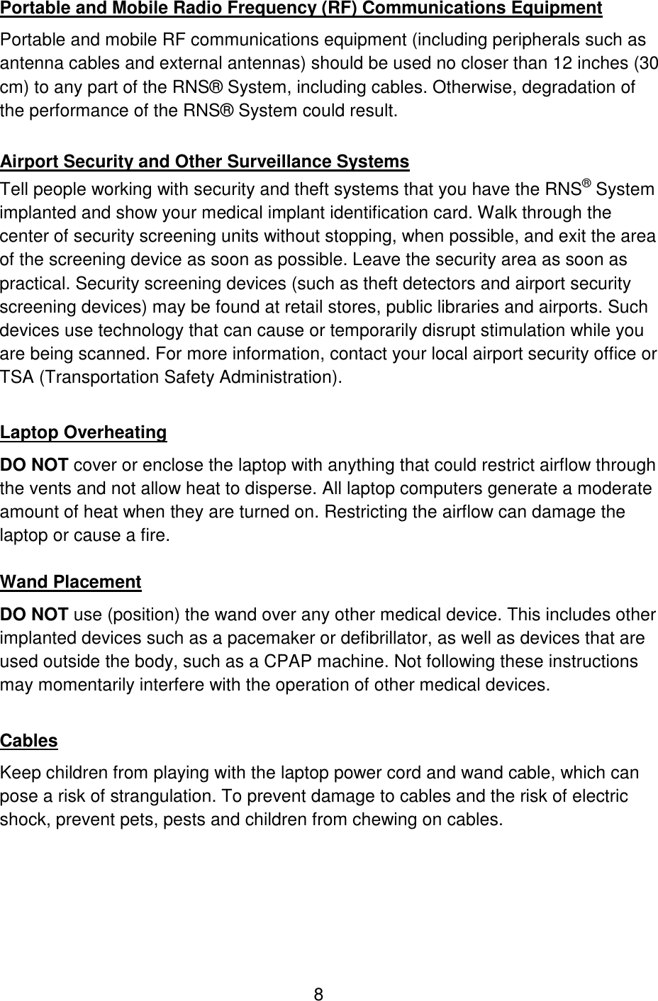 8 Portable and Mobile Radio Frequency (RF) Communications Equipment Portable and mobile RF communications equipment (including peripherals such as antenna cables and external antennas) should be used no closer than 12 inches (30 cm) to any part of the RNS® System, including cables. Otherwise, degradation of the performance of the RNS® System could result.  Airport Security and Other Surveillance Systems Tell people working with security and theft systems that you have the RNS® System implanted and show your medical implant identification card. Walk through the center of security screening units without stopping, when possible, and exit the area of the screening device as soon as possible. Leave the security area as soon as practical. Security screening devices (such as theft detectors and airport security screening devices) may be found at retail stores, public libraries and airports. Such devices use technology that can cause or temporarily disrupt stimulation while you are being scanned. For more information, contact your local airport security office or TSA (Transportation Safety Administration).  Laptop Overheating DO NOT cover or enclose the laptop with anything that could restrict airflow through the vents and not allow heat to disperse. All laptop computers generate a moderate amount of heat when they are turned on. Restricting the airflow can damage the laptop or cause a fire.  Wand Placement DO NOT use (position) the wand over any other medical device. This includes other implanted devices such as a pacemaker or defibrillator, as well as devices that are used outside the body, such as a CPAP machine. Not following these instructions may momentarily interfere with the operation of other medical devices.  Cables Keep children from playing with the laptop power cord and wand cable, which can pose a risk of strangulation. To prevent damage to cables and the risk of electric shock, prevent pets, pests and children from chewing on cables. 