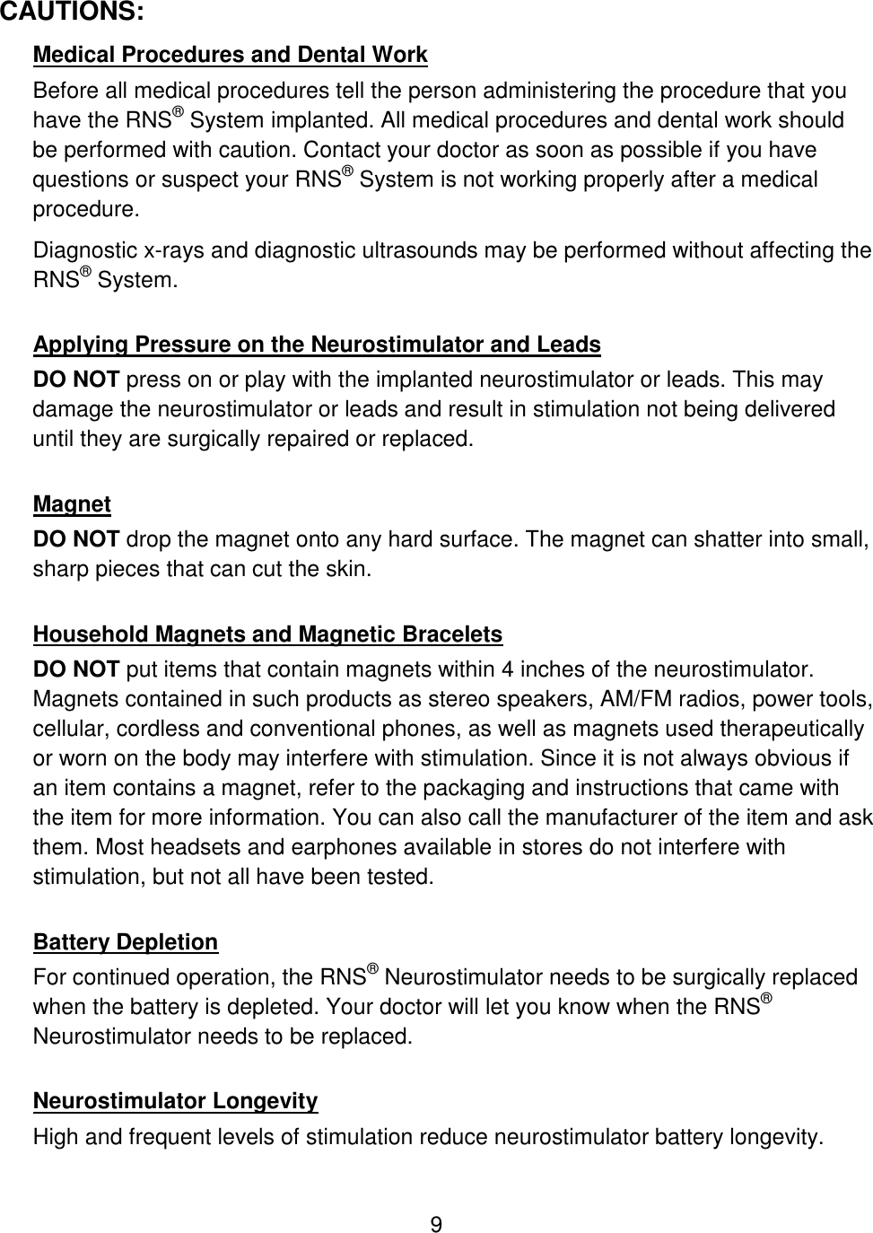 9 CAUTIONS: Medical Procedures and Dental Work Before all medical procedures tell the person administering the procedure that you have the RNS® System implanted. All medical procedures and dental work should be performed with caution. Contact your doctor as soon as possible if you have questions or suspect your RNS® System is not working properly after a medical procedure. Diagnostic x-rays and diagnostic ultrasounds may be performed without affecting the RNS® System.  Applying Pressure on the Neurostimulator and Leads DO NOT press on or play with the implanted neurostimulator or leads. This may damage the neurostimulator or leads and result in stimulation not being delivered until they are surgically repaired or replaced.  Magnet DO NOT drop the magnet onto any hard surface. The magnet can shatter into small, sharp pieces that can cut the skin.  Household Magnets and Magnetic Bracelets DO NOT put items that contain magnets within 4 inches of the neurostimulator. Magnets contained in such products as stereo speakers, AM/FM radios, power tools, cellular, cordless and conventional phones, as well as magnets used therapeutically or worn on the body may interfere with stimulation. Since it is not always obvious if an item contains a magnet, refer to the packaging and instructions that came with the item for more information. You can also call the manufacturer of the item and ask them. Most headsets and earphones available in stores do not interfere with stimulation, but not all have been tested.  Battery Depletion For continued operation, the RNS® Neurostimulator needs to be surgically replaced when the battery is depleted. Your doctor will let you know when the RNS® Neurostimulator needs to be replaced.  Neurostimulator Longevity High and frequent levels of stimulation reduce neurostimulator battery longevity. 