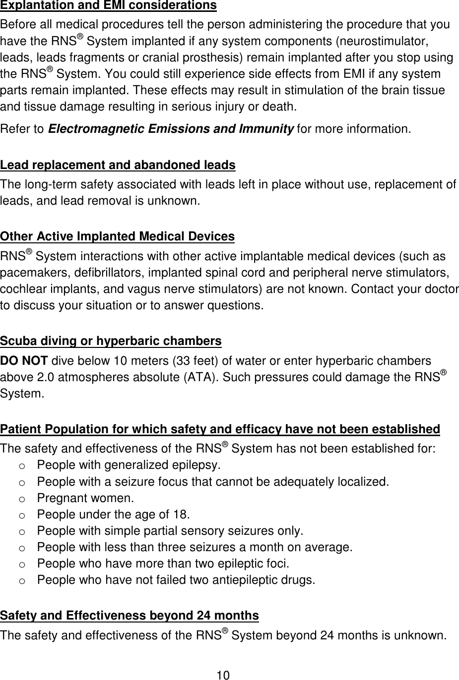 10  Explantation and EMI considerations Before all medical procedures tell the person administering the procedure that you have the RNS® System implanted if any system components (neurostimulator, leads, leads fragments or cranial prosthesis) remain implanted after you stop using the RNS® System. You could still experience side effects from EMI if any system parts remain implanted. These effects may result in stimulation of the brain tissue and tissue damage resulting in serious injury or death. Refer to Electromagnetic Emissions and Immunity for more information.  Lead replacement and abandoned leads The long-term safety associated with leads left in place without use, replacement of leads, and lead removal is unknown.  Other Active Implanted Medical Devices RNS® System interactions with other active implantable medical devices (such as pacemakers, defibrillators, implanted spinal cord and peripheral nerve stimulators, cochlear implants, and vagus nerve stimulators) are not known. Contact your doctor to discuss your situation or to answer questions.  Scuba diving or hyperbaric chambers DO NOT dive below 10 meters (33 feet) of water or enter hyperbaric chambers above 2.0 atmospheres absolute (ATA). Such pressures could damage the RNS® System.  Patient Population for which safety and efficacy have not been established The safety and effectiveness of the RNS® System has not been established for: o People with generalized epilepsy. o People with a seizure focus that cannot be adequately localized. o Pregnant women. o People under the age of 18. o People with simple partial sensory seizures only. o People with less than three seizures a month on average. o People who have more than two epileptic foci. o People who have not failed two antiepileptic drugs.  Safety and Effectiveness beyond 24 months The safety and effectiveness of the RNS® System beyond 24 months is unknown. 