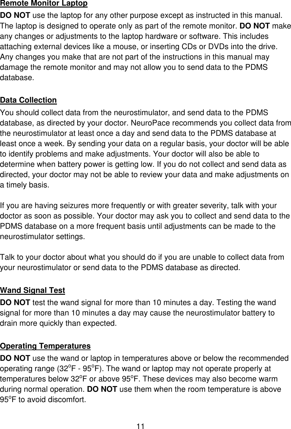 11  Remote Monitor Laptop DO NOT use the laptop for any other purpose except as instructed in this manual. The laptop is designed to operate only as part of the remote monitor. DO NOT make any changes or adjustments to the laptop hardware or software. This includes attaching external devices like a mouse, or inserting CDs or DVDs into the drive. Any changes you make that are not part of the instructions in this manual may damage the remote monitor and may not allow you to send data to the PDMS database.  Data Collection You should collect data from the neurostimulator, and send data to the PDMS database, as directed by your doctor. NeuroPace recommends you collect data from the neurostimulator at least once a day and send data to the PDMS database at least once a week. By sending your data on a regular basis, your doctor will be able to identify problems and make adjustments. Your doctor will also be able to determine when battery power is getting low. If you do not collect and send data as directed, your doctor may not be able to review your data and make adjustments on a timely basis.   If you are having seizures more frequently or with greater severity, talk with your doctor as soon as possible. Your doctor may ask you to collect and send data to the PDMS database on a more frequent basis until adjustments can be made to the neurostimulator settings.  Talk to your doctor about what you should do if you are unable to collect data from your neurostimulator or send data to the PDMS database as directed.  Wand Signal Test DO NOT test the wand signal for more than 10 minutes a day. Testing the wand signal for more than 10 minutes a day may cause the neurostimulator battery to drain more quickly than expected.   Operating Temperatures DO NOT use the wand or laptop in temperatures above or below the recommended operating range (32oF - 95oF). The wand or laptop may not operate properly at temperatures below 32oF or above 95oF. These devices may also become warm during normal operation. DO NOT use them when the room temperature is above 95oF to avoid discomfort. 