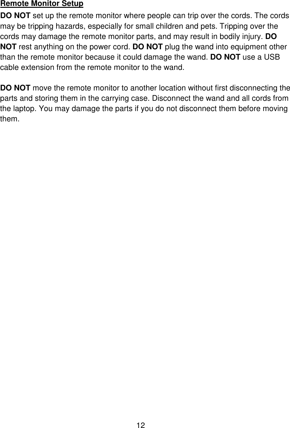 12   Remote Monitor Setup DO NOT set up the remote monitor where people can trip over the cords. The cords may be tripping hazards, especially for small children and pets. Tripping over the cords may damage the remote monitor parts, and may result in bodily injury. DO NOT rest anything on the power cord. DO NOT plug the wand into equipment other than the remote monitor because it could damage the wand. DO NOT use a USB cable extension from the remote monitor to the wand.  DO NOT move the remote monitor to another location without first disconnecting the parts and storing them in the carrying case. Disconnect the wand and all cords from the laptop. You may damage the parts if you do not disconnect them before moving them.  