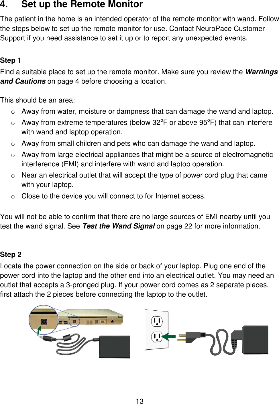 13 4.  Set up the Remote Monitor The patient in the home is an intended operator of the remote monitor with wand. Follow the steps below to set up the remote monitor for use. Contact NeuroPace Customer Support if you need assistance to set it up or to report any unexpected events.  Step 1 Find a suitable place to set up the remote monitor. Make sure you review the Warnings and Cautions on page 4 before choosing a location.  This should be an area: o Away from water, moisture or dampness that can damage the wand and laptop. o Away from extreme temperatures (below 32oF or above 95oF) that can interfere with wand and laptop operation. o Away from small children and pets who can damage the wand and laptop. o Away from large electrical appliances that might be a source of electromagnetic interference (EMI) and interfere with wand and laptop operation. o Near an electrical outlet that will accept the type of power cord plug that came with your laptop. o Close to the device you will connect to for Internet access.   You will not be able to confirm that there are no large sources of EMI nearby until you test the wand signal. See Test the Wand Signal on page 22 for more information.   Step 2 Locate the power connection on the side or back of your laptop. Plug one end of the power cord into the laptop and the other end into an electrical outlet. You may need an outlet that accepts a 3-pronged plug. If your power cord comes as 2 separate pieces, first attach the 2 pieces before connecting the laptop to the outlet.  