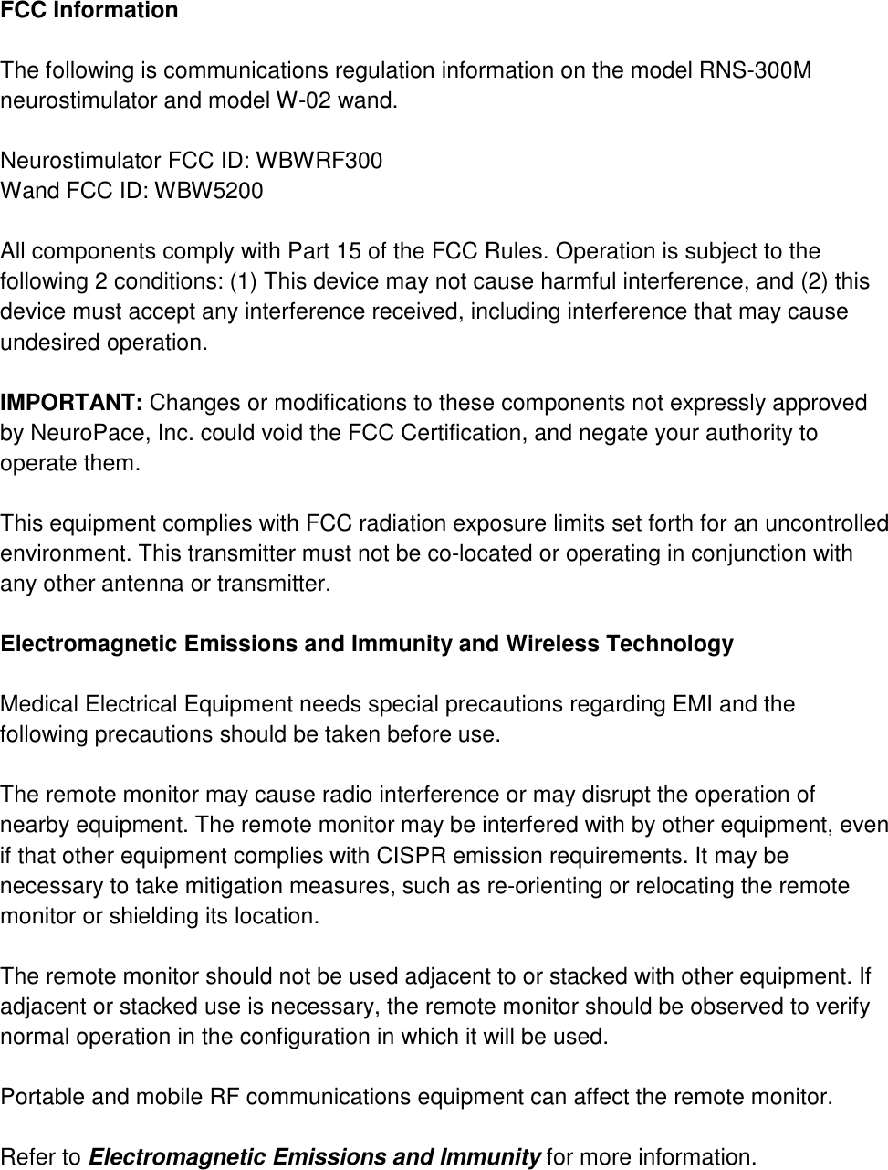  FCC Information  The following is communications regulation information on the model RNS-300M neurostimulator and model W-02 wand.  Neurostimulator FCC ID: WBWRF300 Wand FCC ID: WBW5200  All components comply with Part 15 of the FCC Rules. Operation is subject to the following 2 conditions: (1) This device may not cause harmful interference, and (2) this device must accept any interference received, including interference that may cause undesired operation.  IMPORTANT: Changes or modifications to these components not expressly approved by NeuroPace, Inc. could void the FCC Certification, and negate your authority to operate them.  This equipment complies with FCC radiation exposure limits set forth for an uncontrolled environment. This transmitter must not be co-located or operating in conjunction with any other antenna or transmitter.  Electromagnetic Emissions and Immunity and Wireless Technology  Medical Electrical Equipment needs special precautions regarding EMI and the following precautions should be taken before use.  The remote monitor may cause radio interference or may disrupt the operation of nearby equipment. The remote monitor may be interfered with by other equipment, even if that other equipment complies with CISPR emission requirements. It may be necessary to take mitigation measures, such as re-orienting or relocating the remote monitor or shielding its location.  The remote monitor should not be used adjacent to or stacked with other equipment. If adjacent or stacked use is necessary, the remote monitor should be observed to verify normal operation in the configuration in which it will be used.  Portable and mobile RF communications equipment can affect the remote monitor.  Refer to Electromagnetic Emissions and Immunity for more information.