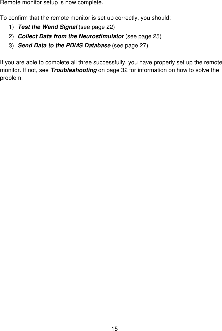 15 Remote monitor setup is now complete.   To confirm that the remote monitor is set up correctly, you should: 1) Test the Wand Signal (see page 22)  2) Collect Data from the Neurostimulator (see page 25) 3) Send Data to the PDMS Database (see page 27)  If you are able to complete all three successfully, you have properly set up the remote monitor. If not, see Troubleshooting on page 32 for information on how to solve the problem. 