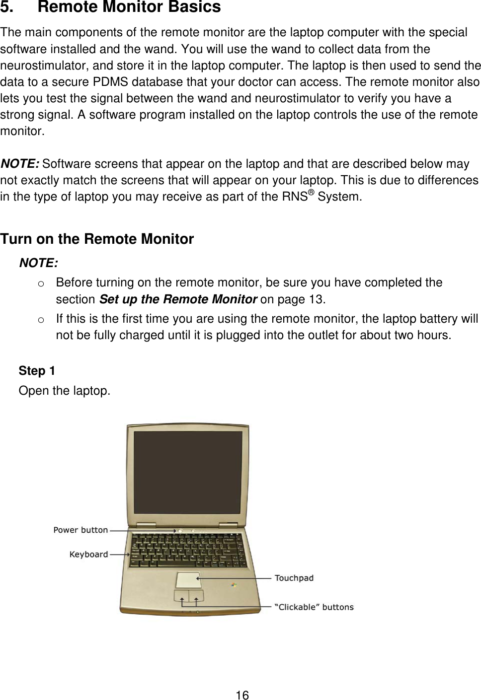 16 5.  Remote Monitor Basics The main components of the remote monitor are the laptop computer with the special software installed and the wand. You will use the wand to collect data from the neurostimulator, and store it in the laptop computer. The laptop is then used to send the data to a secure PDMS database that your doctor can access. The remote monitor also lets you test the signal between the wand and neurostimulator to verify you have a strong signal. A software program installed on the laptop controls the use of the remote monitor.  NOTE: Software screens that appear on the laptop and that are described below may not exactly match the screens that will appear on your laptop. This is due to differences in the type of laptop you may receive as part of the RNS® System. Turn on the Remote Monitor NOTE:  o Before turning on the remote monitor, be sure you have completed the section Set up the Remote Monitor on page 13. o If this is the first time you are using the remote monitor, the laptop battery will not be fully charged until it is plugged into the outlet for about two hours.  Step 1 Open the laptop.   