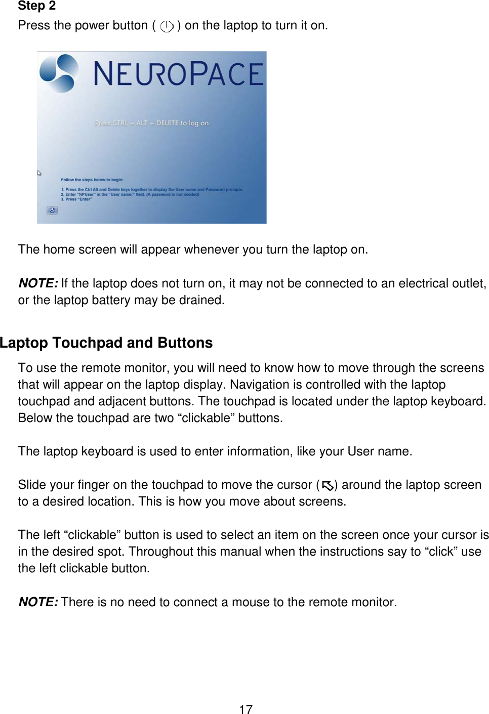 17 Step 2 Press the power button (      ) on the laptop to turn it on.     The home screen will appear whenever you turn the laptop on.   NOTE: If the laptop does not turn on, it may not be connected to an electrical outlet, or the laptop battery may be drained. Laptop Touchpad and Buttons To use the remote monitor, you will need to know how to move through the screens that will appear on the laptop display. Navigation is controlled with the laptop touchpad and adjacent buttons. The touchpad is located under the laptop keyboard. Below the touchpad are two “clickable” buttons.   The laptop keyboard is used to enter information, like your User name.  Slide your finger on the touchpad to move the cursor (    ) around the laptop screen to a desired location. This is how you move about screens.   The left “clickable” button is used to select an item on the screen once your cursor is in the desired spot. Throughout this manual when the instructions say to “click” use the left clickable button.  NOTE: There is no need to connect a mouse to the remote monitor.   
