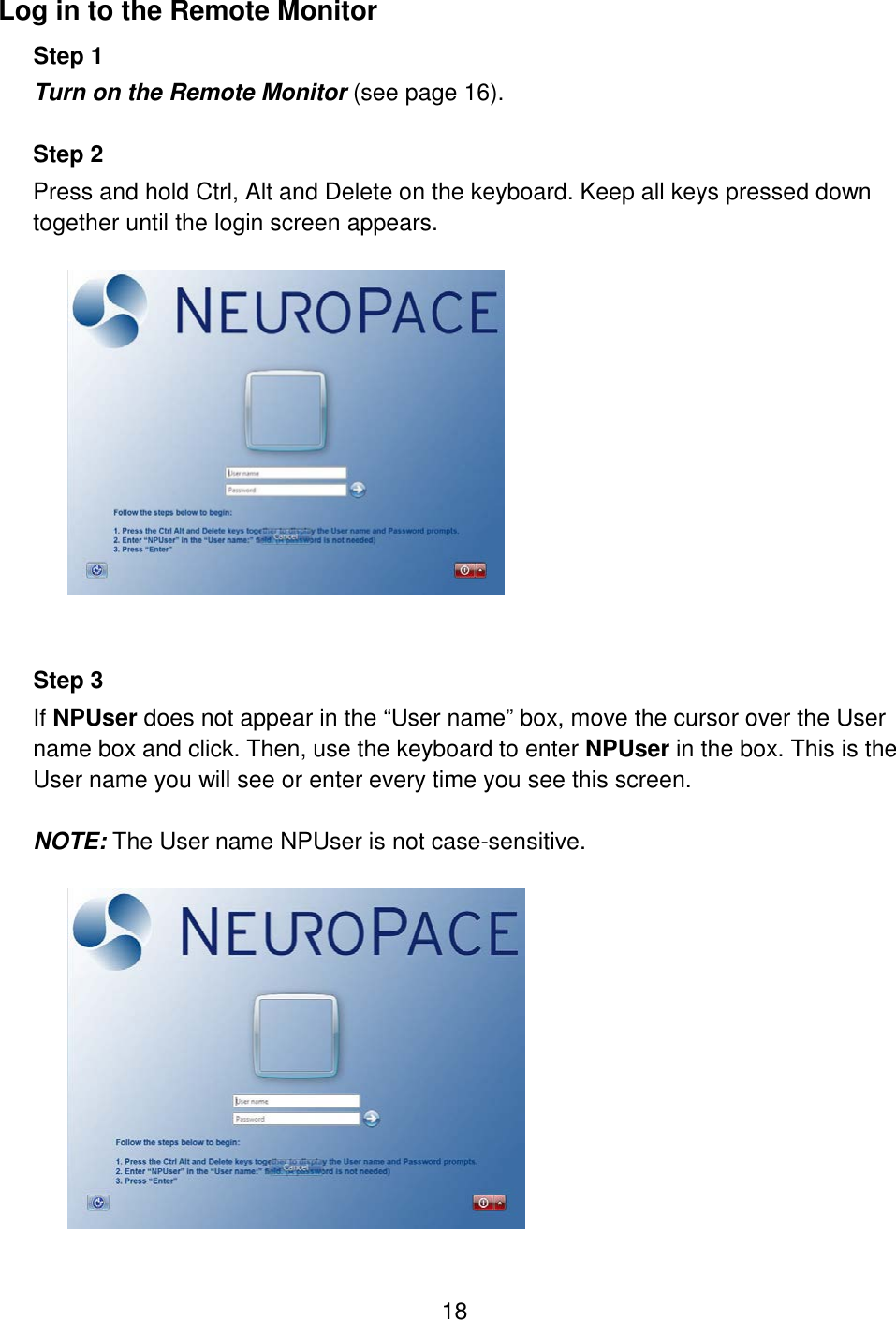 18 Log in to the Remote Monitor  Step 1 Turn on the Remote Monitor (see page 16).  Step 2  Press and hold Ctrl, Alt and Delete on the keyboard. Keep all keys pressed down together until the login screen appears.     Step 3  If NPUser does not appear in the “User name” box, move the cursor over the User name box and click. Then, use the keyboard to enter NPUser in the box. This is the User name you will see or enter every time you see this screen.  NOTE: The User name NPUser is not case-sensitive.   