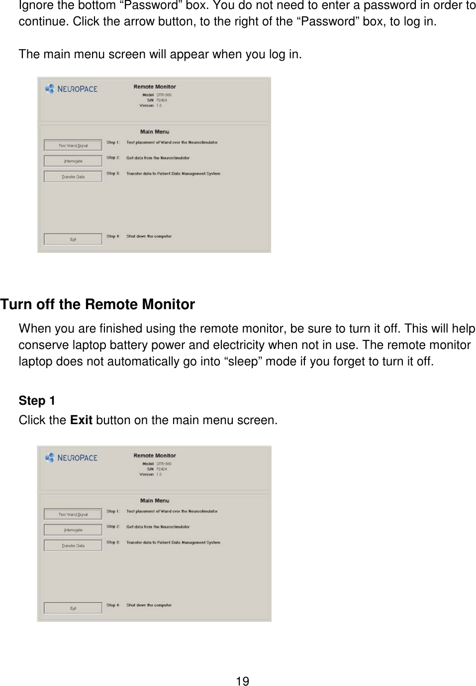 19  Ignore the bottom “Password” box. You do not need to enter a password in order to continue. Click the arrow button, to the right of the “Password” box, to log in.  The main menu screen will appear when you log in.    Turn off the Remote Monitor When you are finished using the remote monitor, be sure to turn it off. This will help conserve laptop battery power and electricity when not in use. The remote monitor laptop does not automatically go into “sleep” mode if you forget to turn it off.  Step 1 Click the Exit button on the main menu screen.    