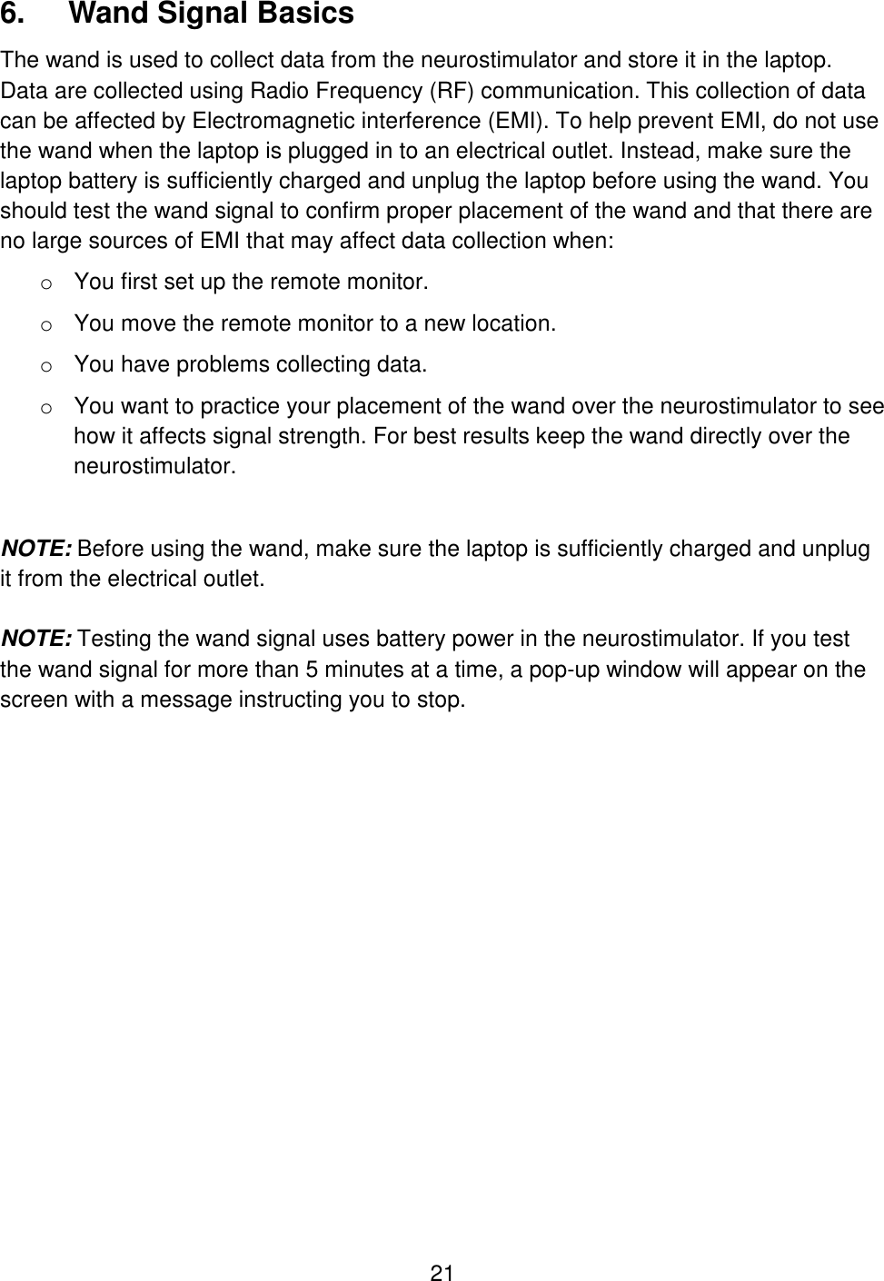 21 6.  Wand Signal Basics The wand is used to collect data from the neurostimulator and store it in the laptop. Data are collected using Radio Frequency (RF) communication. This collection of data can be affected by Electromagnetic interference (EMI). To help prevent EMI, do not use the wand when the laptop is plugged in to an electrical outlet. Instead, make sure the laptop battery is sufficiently charged and unplug the laptop before using the wand. You should test the wand signal to confirm proper placement of the wand and that there are no large sources of EMI that may affect data collection when: o You first set up the remote monitor.  o You move the remote monitor to a new location. o You have problems collecting data. o You want to practice your placement of the wand over the neurostimulator to see how it affects signal strength. For best results keep the wand directly over the neurostimulator.  NOTE: Before using the wand, make sure the laptop is sufficiently charged and unplug it from the electrical outlet.   NOTE: Testing the wand signal uses battery power in the neurostimulator. If you test the wand signal for more than 5 minutes at a time, a pop-up window will appear on the screen with a message instructing you to stop.   
