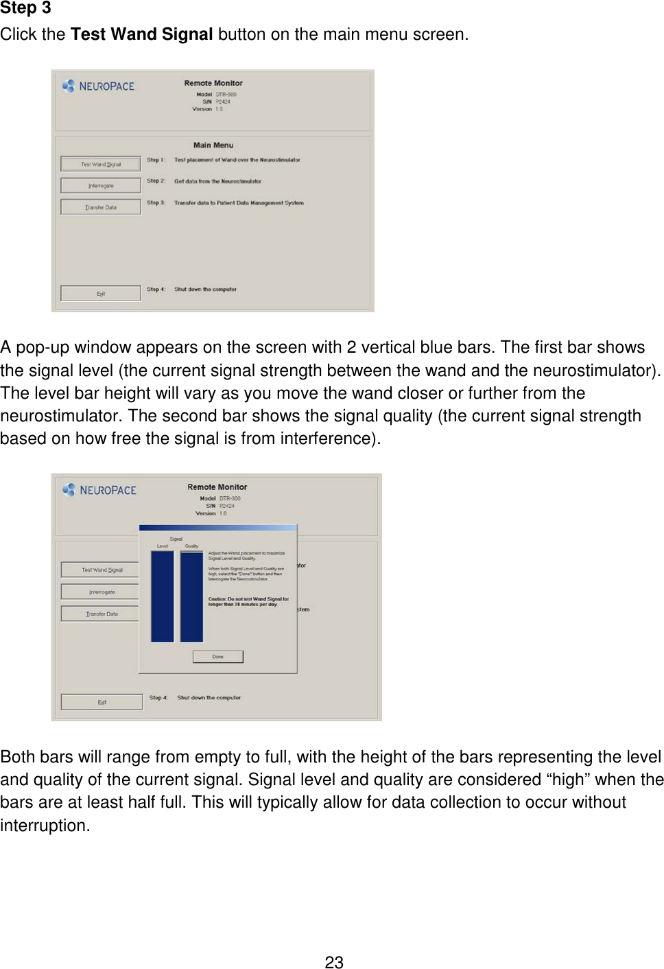 23 Step 3 Click the Test Wand Signal button on the main menu screen.    A pop-up window appears on the screen with 2 vertical blue bars. The first bar shows the signal level (the current signal strength between the wand and the neurostimulator). The level bar height will vary as you move the wand closer or further from the neurostimulator. The second bar shows the signal quality (the current signal strength based on how free the signal is from interference).    Both bars will range from empty to full, with the height of the bars representing the level and quality of the current signal. Signal level and quality are considered “high” when the bars are at least half full. This will typically allow for data collection to occur without interruption.   
