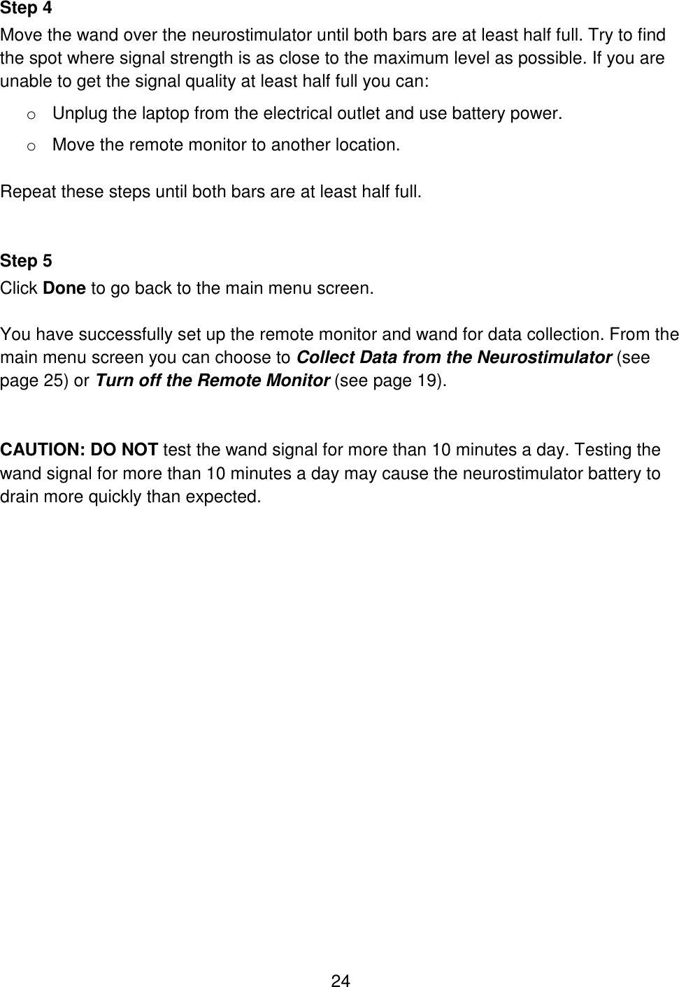 24 Step 4 Move the wand over the neurostimulator until both bars are at least half full. Try to find the spot where signal strength is as close to the maximum level as possible. If you are unable to get the signal quality at least half full you can: o Unplug the laptop from the electrical outlet and use battery power. o Move the remote monitor to another location.  Repeat these steps until both bars are at least half full.   Step 5 Click Done to go back to the main menu screen.  You have successfully set up the remote monitor and wand for data collection. From the main menu screen you can choose to Collect Data from the Neurostimulator (see page 25) or Turn off the Remote Monitor (see page 19).   CAUTION: DO NOT test the wand signal for more than 10 minutes a day. Testing the wand signal for more than 10 minutes a day may cause the neurostimulator battery to drain more quickly than expected. 
