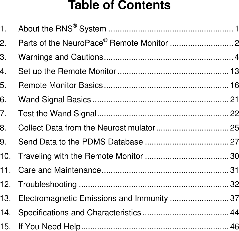  Table of Contents 1. About the RNS® System ....................................................... 1 2. Parts of the NeuroPace® Remote Monitor ............................ 2 3. Warnings and Cautions ......................................................... 4 4. Set up the Remote Monitor ................................................. 13 5. Remote Monitor Basics ....................................................... 16 6. Wand Signal Basics ............................................................ 21 7. Test the Wand Signal .......................................................... 22 8. Collect Data from the Neurostimulator ................................ 25 9. Send Data to the PDMS Database ..................................... 27 10. Traveling with the Remote Monitor ..................................... 30 11. Care and Maintenance ........................................................ 31 12. Troubleshooting .................................................................. 32 13. Electromagnetic Emissions and Immunity .......................... 37 14. Specifications and Characteristics ...................................... 44 15. If You Need Help ................................................................. 46 