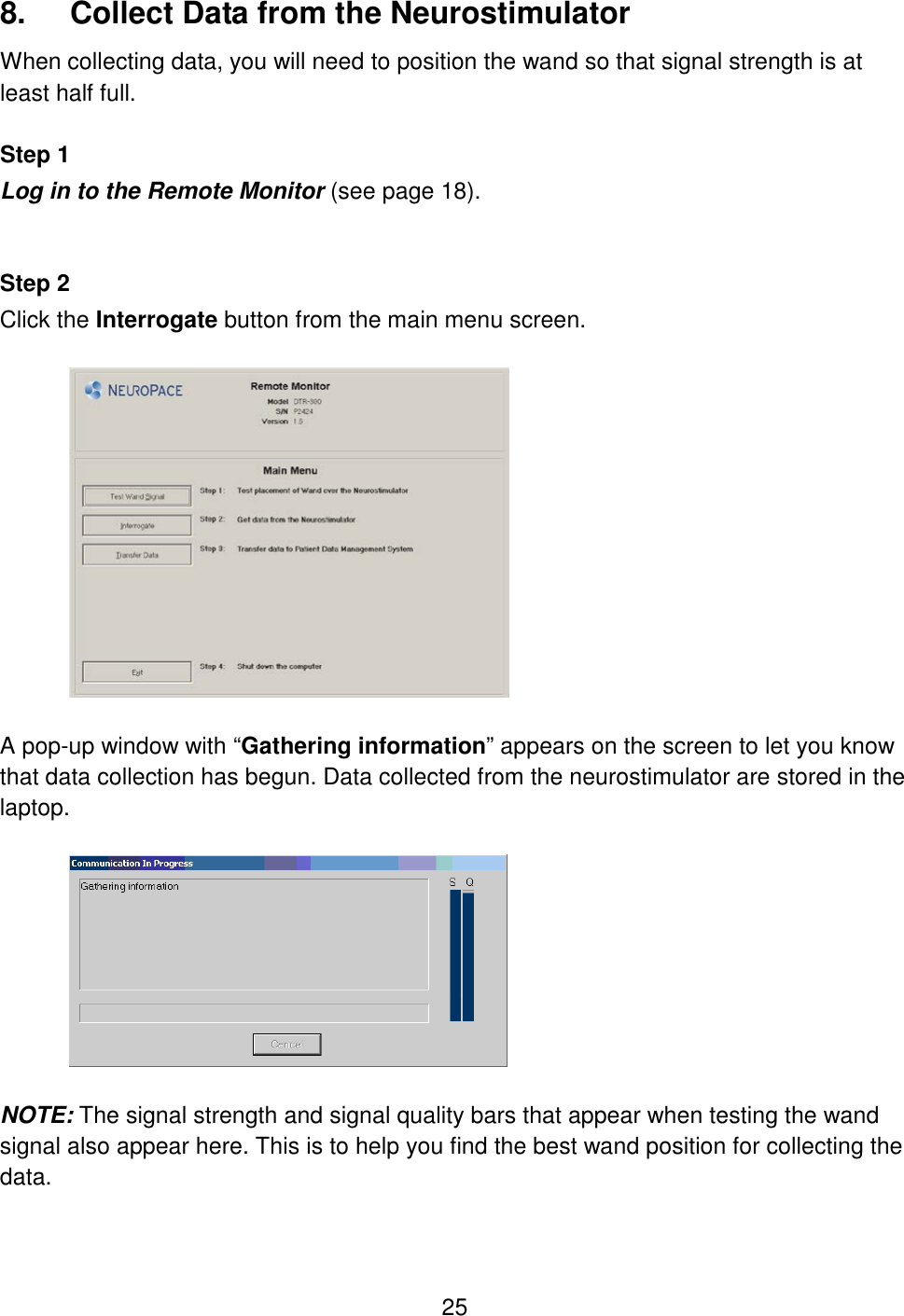 25 8.  Collect Data from the Neurostimulator When collecting data, you will need to position the wand so that signal strength is at least half full.  Step 1 Log in to the Remote Monitor (see page 18).   Step 2 Click the Interrogate button from the main menu screen.    A pop-up window with “Gathering information” appears on the screen to let you know that data collection has begun. Data collected from the neurostimulator are stored in the laptop.    NOTE: The signal strength and signal quality bars that appear when testing the wand signal also appear here. This is to help you find the best wand position for collecting the data.   