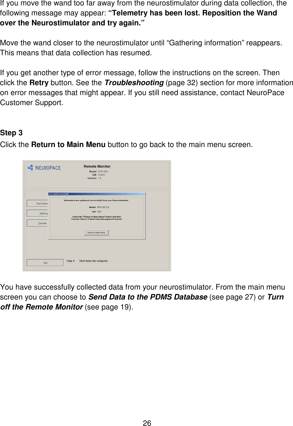 26 If you move the wand too far away from the neurostimulator during data collection, the following message may appear: “Telemetry has been lost. Reposition the Wand over the Neurostimulator and try again.”  Move the wand closer to the neurostimulator until “Gathering information” reappears. This means that data collection has resumed.  If you get another type of error message, follow the instructions on the screen. Then click the Retry button. See the Troubleshooting (page 32) section for more information on error messages that might appear. If you still need assistance, contact NeuroPace Customer Support.   Step 3 Click the Return to Main Menu button to go back to the main menu screen.    You have successfully collected data from your neurostimulator. From the main menu screen you can choose to Send Data to the PDMS Database (see page 27) or Turn off the Remote Monitor (see page 19).  